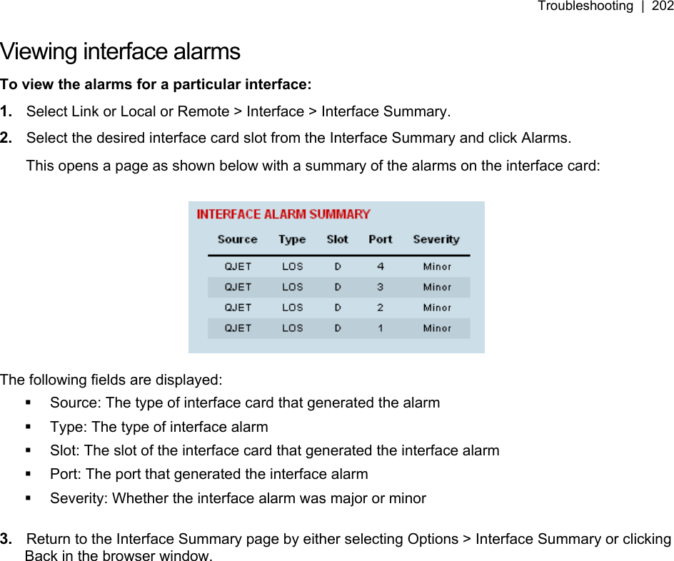 Troubleshooting  |  202   Viewing interface alarms To view the alarms for a particular interface: 1.  Select Link or Local or Remote &gt; Interface &gt; Interface Summary. 2.  Select the desired interface card slot from the Interface Summary and click Alarms. This opens a page as shown below with a summary of the alarms on the interface card:    The following fields are displayed:   Source: The type of interface card that generated the alarm   Type: The type of interface alarm   Slot: The slot of the interface card that generated the interface alarm   Port: The port that generated the interface alarm   Severity: Whether the interface alarm was major or minor  3.  Return to the Interface Summary page by either selecting Options &gt; Interface Summary or clicking Back in the browser window.  