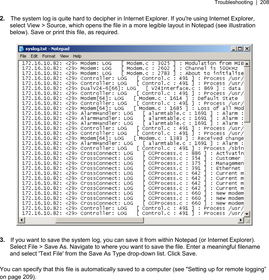 Troubleshooting  |  208   2.  The system log is quite hard to decipher in Internet Explorer. If you&apos;re using Internet Explorer, select View &gt; Source, which opens the file in a more legible layout in Notepad (see illustration below). Save or print this file, as required.    3.  If you want to save the system log, you can save it from within Notepad (or Internet Explorer). Select File &gt; Save As. Navigate to where you want to save the file. Enter a meaningful filename and select &apos;Text File&apos; from the Save As Type drop-down list. Click Save.  You can specify that this file is automatically saved to a computer (see &quot;6Setting up for remote logging” on page 209).  