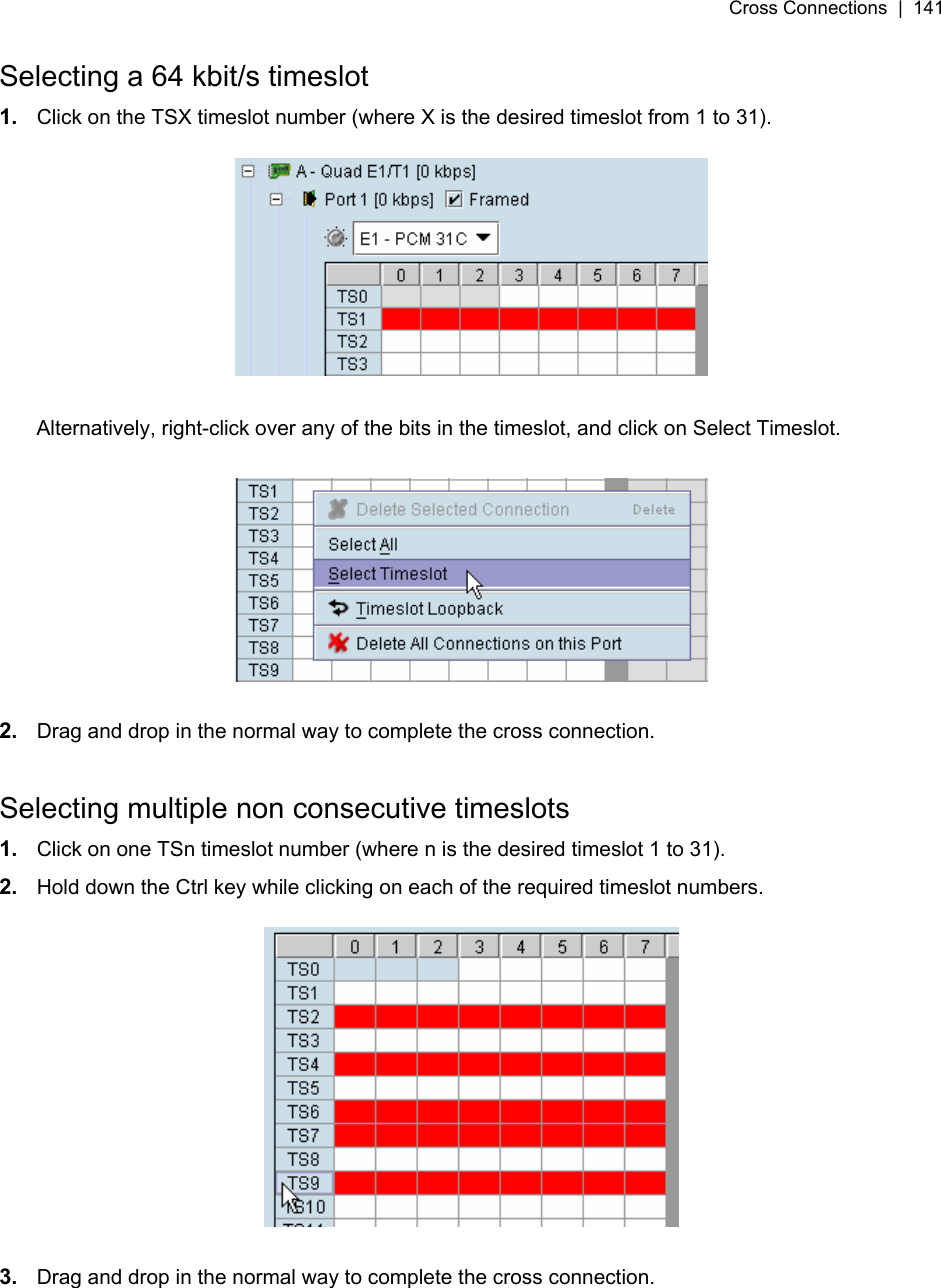 Cross Connections  |  141   Selecting a 64 kbit/s timeslot 1.  Click on the TSX timeslot number (where X is the desired timeslot from 1 to 31).    Alternatively, right-click over any of the bits in the timeslot, and click on Select Timeslot.    2.  Drag and drop in the normal way to complete the cross connection.  Selecting multiple non consecutive timeslots 1.  Click on one TSn timeslot number (where n is the desired timeslot 1 to 31). 2.  Hold down the Ctrl key while clicking on each of the required timeslot numbers.    3.  Drag and drop in the normal way to complete the cross connection. 