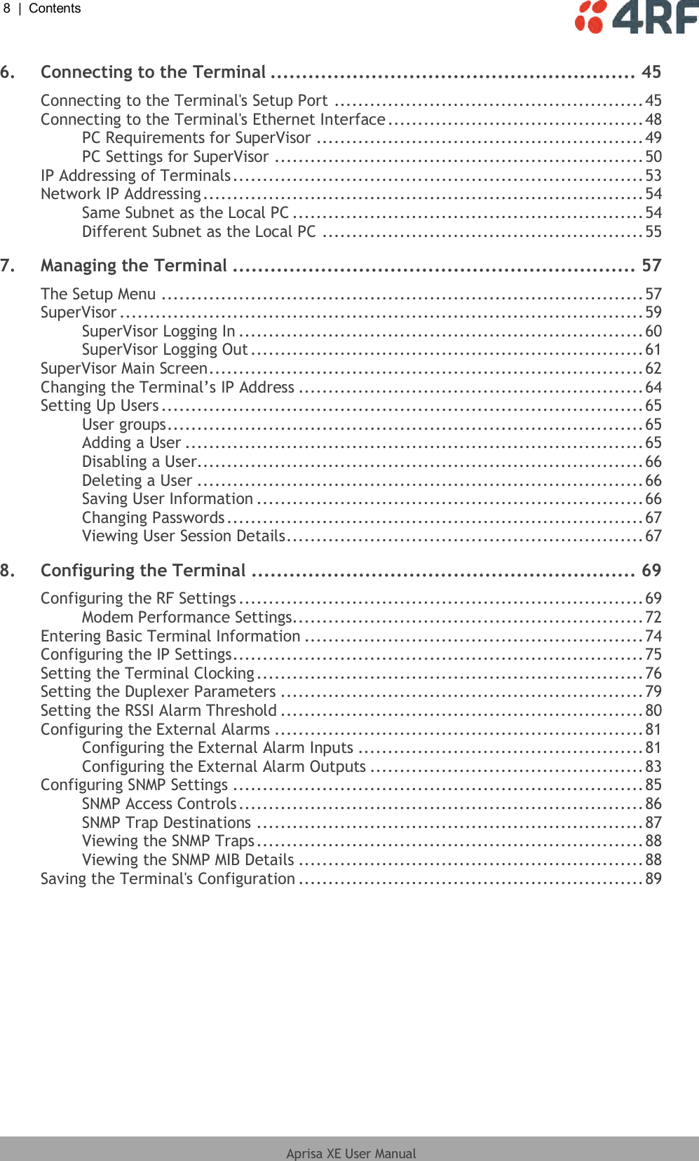 8  |  Contents   Aprisa XE User Manual  6. Connecting to the Terminal .......................................................... 45 Connecting to the Terminal&apos;s Setup Port .................................................... 45 Connecting to the Terminal&apos;s Ethernet Interface ........................................... 48 PC Requirements for SuperVisor ....................................................... 49 PC Settings for SuperVisor .............................................................. 50 IP Addressing of Terminals ..................................................................... 53 Network IP Addressing .......................................................................... 54 Same Subnet as the Local PC ........................................................... 54 Different Subnet as the Local PC ...................................................... 55 7. Managing the Terminal ................................................................ 57 The Setup Menu ................................................................................. 57 SuperVisor ........................................................................................ 59 SuperVisor Logging In .................................................................... 60 SuperVisor Logging Out .................................................................. 61 SuperVisor Main Screen ......................................................................... 62 Changing the Terminal’s IP Address .......................................................... 64 Setting Up Users ................................................................................. 65 User groups ................................................................................ 65 Adding a User ............................................................................. 65 Disabling a User........................................................................... 66 Deleting a User ........................................................................... 66 Saving User Information ................................................................. 66 Changing Passwords ...................................................................... 67 Viewing User Session Details ............................................................ 67 8. Configuring the Terminal ............................................................. 69 Configuring the RF Settings .................................................................... 69 Modem Performance Settings........................................................... 72 Entering Basic Terminal Information ......................................................... 74 Configuring the IP Settings ..................................................................... 75 Setting the Terminal Clocking ................................................................. 76 Setting the Duplexer Parameters ............................................................. 79 Setting the RSSI Alarm Threshold ............................................................. 80 Configuring the External Alarms .............................................................. 81 Configuring the External Alarm Inputs ................................................ 81 Configuring the External Alarm Outputs .............................................. 83 Configuring SNMP Settings ..................................................................... 85 SNMP Access Controls .................................................................... 86 SNMP Trap Destinations ................................................................. 87 Viewing the SNMP Traps ................................................................. 88 Viewing the SNMP MIB Details .......................................................... 88 Saving the Terminal&apos;s Configuration .......................................................... 89 