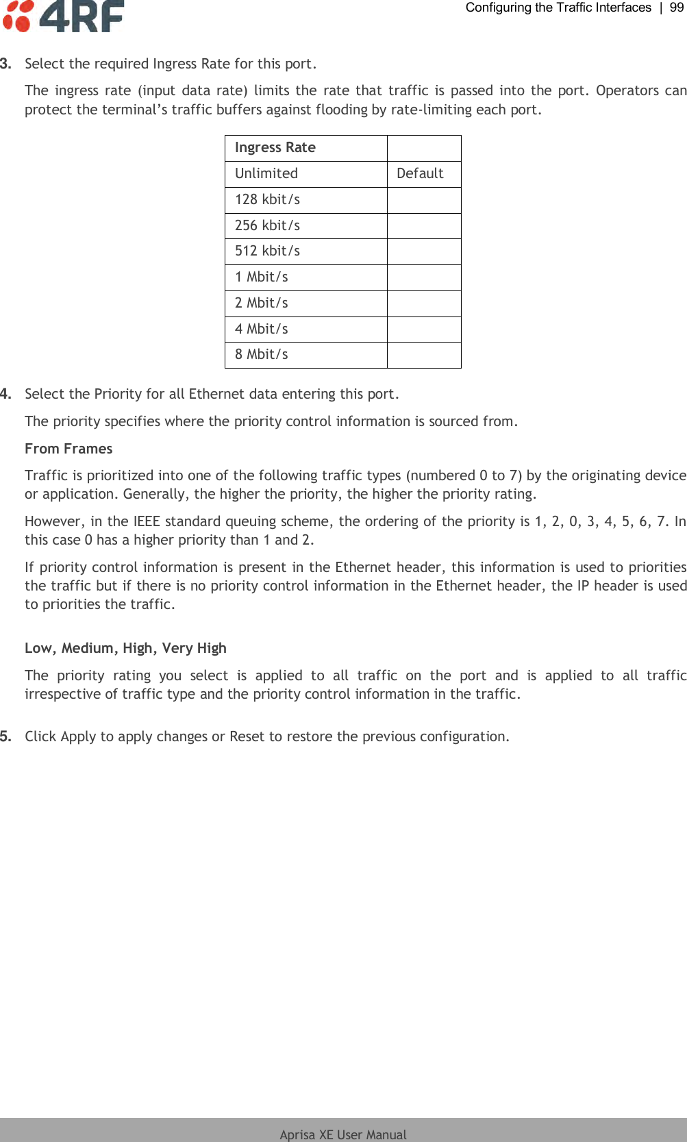  Configuring the Traffic Interfaces  |  99  Aprisa XE User Manual  3. Select the required Ingress Rate for this port. The ingress  rate (input data rate) limits the rate that traffic is  passed  into the port. Operators can protect the terminal’s traffic buffers against flooding by rate-limiting each port.  Ingress Rate  Unlimited Default 128 kbit/s  256 kbit/s  512 kbit/s  1 Mbit/s  2 Mbit/s  4 Mbit/s  8 Mbit/s   4. Select the Priority for all Ethernet data entering this port. The priority specifies where the priority control information is sourced from. From Frames Traffic is prioritized into one of the following traffic types (numbered 0 to 7) by the originating device or application. Generally, the higher the priority, the higher the priority rating. However, in the IEEE standard queuing scheme, the ordering of the priority is 1, 2, 0, 3, 4, 5, 6, 7. In this case 0 has a higher priority than 1 and 2.  If priority control information is present in the Ethernet header, this information is used to priorities the traffic but if there is no priority control information in the Ethernet header, the IP header is used to priorities the traffic.  Low, Medium, High, Very High The  priority  rating  you  select  is  applied  to  all  traffic  on  the  port  and  is  applied  to  all  traffic irrespective of traffic type and the priority control information in the traffic.  5. Click Apply to apply changes or Reset to restore the previous configuration.  