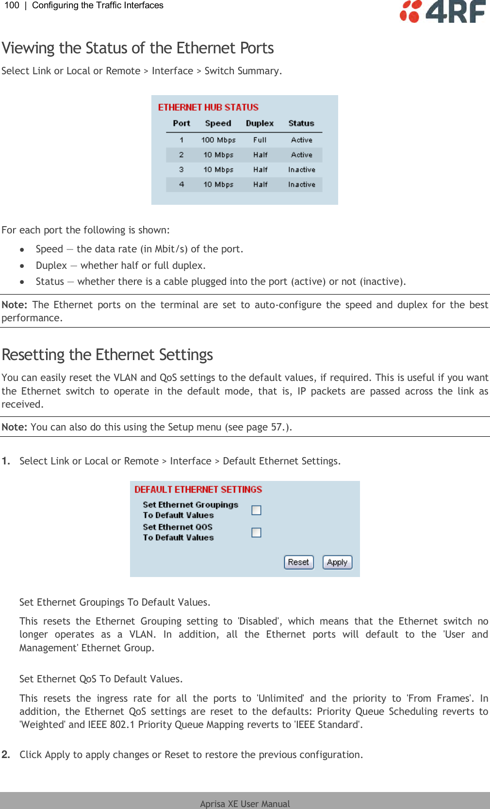 100  |  Configuring the Traffic Interfaces   Aprisa XE User Manual  Viewing the Status of the Ethernet Ports Select Link or Local or Remote &gt; Interface &gt; Switch Summary.    For each port the following is shown:  Speed — the data rate (in Mbit/s) of the port.  Duplex — whether half or full duplex.  Status — whether there is a cable plugged into the port (active) or not (inactive). Note:  The  Ethernet ports on  the  terminal are set to  auto-configure  the  speed and  duplex for the best performance.  Resetting the Ethernet Settings You can easily reset the VLAN and QoS settings to the default values, if required. This is useful if you want the  Ethernet  switch  to  operate  in  the  default  mode,  that  is,  IP  packets  are  passed  across  the  link  as received. Note: You can also do this using the Setup menu (see page 57.).  1. Select Link or Local or Remote &gt; Interface &gt; Default Ethernet Settings.    Set Ethernet Groupings To Default Values.  This  resets  the  Ethernet  Grouping  setting  to  &apos;Disabled&apos;,  which  means  that  the  Ethernet  switch  no longer  operates  as  a  VLAN.  In  addition,  all  the  Ethernet  ports  will  default  to  the  &apos;User  and Management&apos; Ethernet Group.  Set Ethernet QoS To Default Values.  This  resets  the  ingress  rate  for  all  the  ports  to  &apos;Unlimited&apos;  and  the  priority  to  &apos;From  Frames&apos;.  In addition,  the  Ethernet  QoS  settings are  reset  to  the  defaults:  Priority  Queue Scheduling reverts  to &apos;Weighted&apos; and IEEE 802.1 Priority Queue Mapping reverts to &apos;IEEE Standard&apos;.  2. Click Apply to apply changes or Reset to restore the previous configuration. 