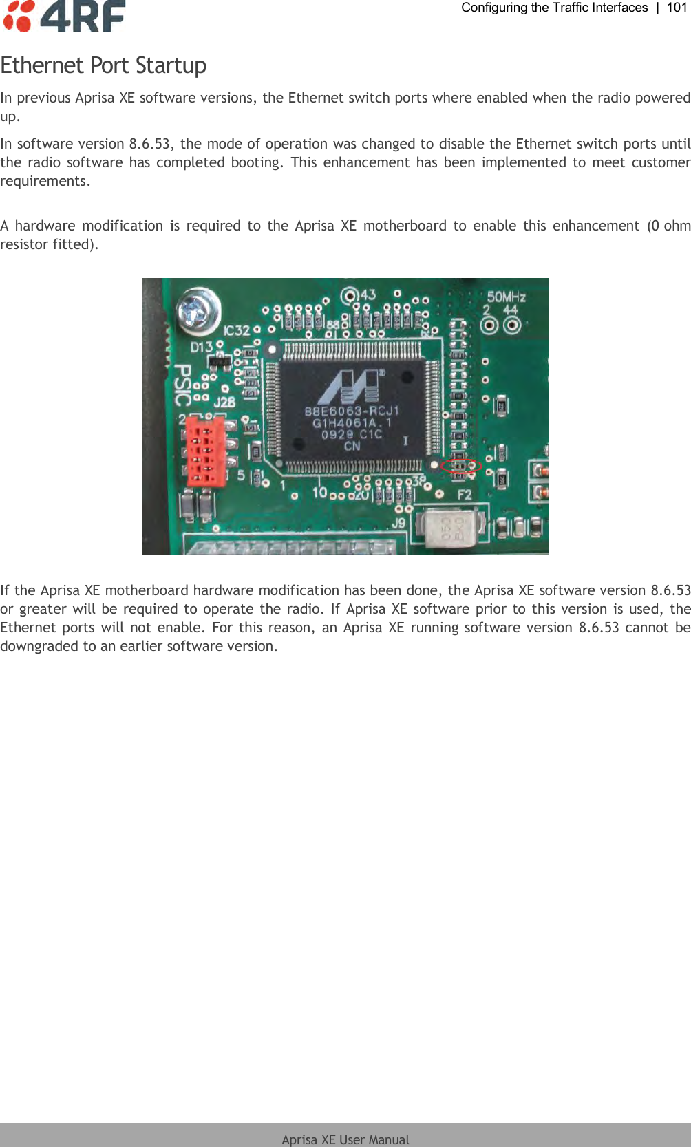  Configuring the Traffic Interfaces  |  101  Aprisa XE User Manual  Ethernet Port Startup In previous Aprisa XE software versions, the Ethernet switch ports where enabled when the radio powered up. In software version 8.6.53, the mode of operation was changed to disable the Ethernet switch ports until the radio software has completed booting. This enhancement has  been implemented to meet customer requirements.  A  hardware  modification  is  required  to  the  Aprisa  XE  motherboard to  enable  this  enhancement  (0 ohm resistor fitted).     If the Aprisa XE motherboard hardware modification has been done, the Aprisa XE software version 8.6.53 or greater will be required to operate the radio. If Aprisa XE software prior to this version is used, the Ethernet ports will not enable. For this reason, an Aprisa XE  running software version 8.6.53 cannot be downgraded to an earlier software version.  