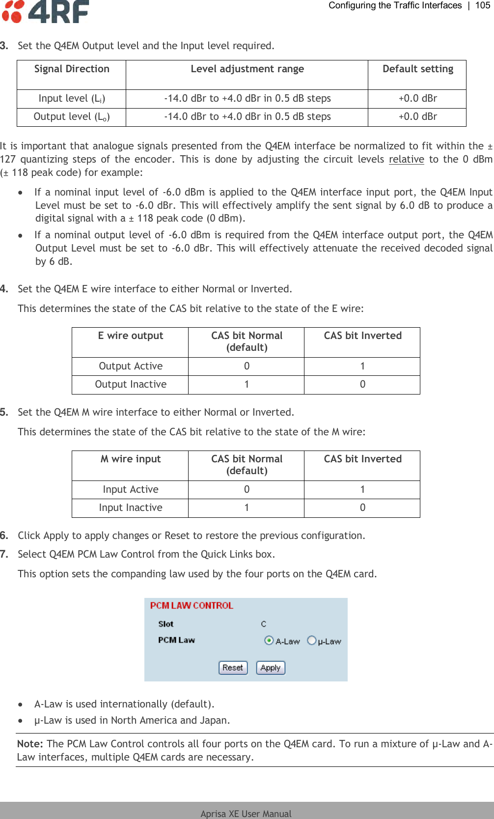  Configuring the Traffic Interfaces  |  105  Aprisa XE User Manual  3. Set the Q4EM Output level and the Input level required.  Signal Direction Level adjustment range Default setting Input level (Li) -14.0 dBr to +4.0 dBr in 0.5 dB steps +0.0 dBr Output level (Lo) -14.0 dBr to +4.0 dBr in 0.5 dB steps +0.0 dBr  It is important that analogue signals presented from the Q4EM interface be normalized to fit within the ± 127  quantizing  steps  of  the  encoder.  This is  done  by  adjusting the circuit levels  relative  to the  0  dBm (± 118 peak code) for example:  If a nominal input level of -6.0 dBm is applied to the Q4EM interface input port, the Q4EM Input Level must be set to -6.0 dBr. This will effectively amplify the sent signal by 6.0 dB to produce a digital signal with a ± 118 peak code (0 dBm).  If a nominal output level of -6.0 dBm is required from the Q4EM interface output port, the Q4EM Output Level must be set to -6.0 dBr. This will effectively attenuate the received decoded signal by 6 dB.  4. Set the Q4EM E wire interface to either Normal or Inverted. This determines the state of the CAS bit relative to the state of the E wire:  E wire output CAS bit Normal (default) CAS bit Inverted Output Active 0 1 Output Inactive 1 0  5. Set the Q4EM M wire interface to either Normal or Inverted. This determines the state of the CAS bit relative to the state of the M wire:  M wire input CAS bit Normal (default) CAS bit Inverted Input Active 0 1 Input Inactive 1 0  6. Click Apply to apply changes or Reset to restore the previous configuration. 7. Select Q4EM PCM Law Control from the Quick Links box. This option sets the companding law used by the four ports on the Q4EM card.     A-Law is used internationally (default).  µ-Law is used in North America and Japan. Note: The PCM Law Control controls all four ports on the Q4EM card. To run a mixture of µ-Law and A-Law interfaces, multiple Q4EM cards are necessary.  