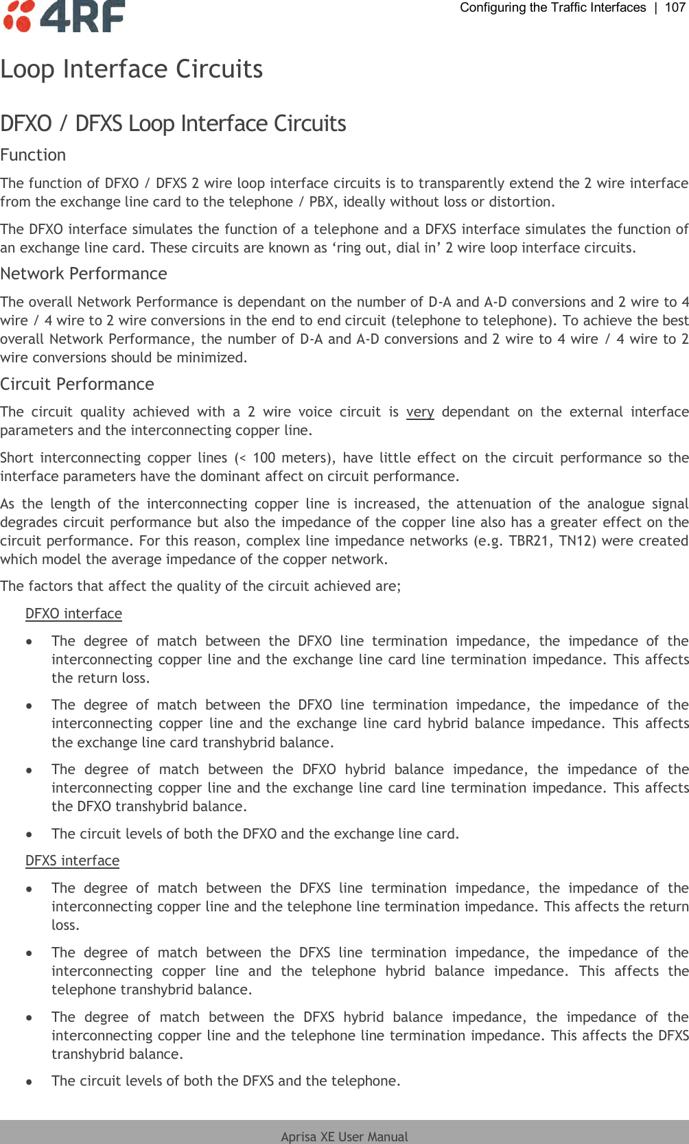  Configuring the Traffic Interfaces  |  107  Aprisa XE User Manual  Loop Interface Circuits  DFXO / DFXS Loop Interface Circuits Function The function of DFXO / DFXS 2 wire loop interface circuits is to transparently extend the 2 wire interface from the exchange line card to the telephone / PBX, ideally without loss or distortion. The DFXO interface simulates the function of a telephone and a DFXS interface simulates the function of an exchange line card. These circuits are known as ‘ring out, dial in’ 2 wire loop interface circuits. Network Performance The overall Network Performance is dependant on the number of D-A and A-D conversions and 2 wire to 4 wire / 4 wire to 2 wire conversions in the end to end circuit (telephone to telephone). To achieve the best overall Network Performance, the number of D-A and A-D conversions and 2 wire to 4 wire / 4 wire to 2 wire conversions should be minimized. Circuit Performance The  circuit  quality  achieved  with  a  2  wire  voice  circuit  is  very  dependant  on  the  external  interface parameters and the interconnecting copper line. Short interconnecting  copper lines  (&lt;  100 meters),  have  little  effect on  the circuit  performance  so  the interface parameters have the dominant affect on circuit performance. As  the  length  of  the  interconnecting  copper  line  is  increased,  the  attenuation  of  the  analogue  signal degrades circuit performance but also the impedance of the copper line also has a greater effect on the circuit performance. For this reason, complex line impedance networks (e.g. TBR21, TN12) were created which model the average impedance of the copper network. The factors that affect the quality of the circuit achieved are; DFXO interface  The  degree  of  match  between  the  DFXO  line  termination  impedance,  the  impedance  of  the interconnecting copper line and the exchange line card line termination impedance. This affects the return loss.  The  degree  of  match  between  the  DFXO  line  termination  impedance,  the  impedance  of  the interconnecting copper line and the  exchange line  card  hybrid balance  impedance.  This  affects the exchange line card transhybrid balance.  The  degree  of  match  between  the  DFXO  hybrid  balance  impedance,  the  impedance  of  the interconnecting copper line and the exchange line card line termination impedance. This affects the DFXO transhybrid balance.  The circuit levels of both the DFXO and the exchange line card. DFXS interface  The  degree  of  match  between  the  DFXS  line  termination  impedance,  the  impedance  of  the interconnecting copper line and the telephone line termination impedance. This affects the return loss.  The  degree  of  match  between  the  DFXS  line  termination  impedance,  the  impedance  of  the interconnecting  copper  line  and  the  telephone  hybrid  balance  impedance.  This  affects  the telephone transhybrid balance.  The  degree  of  match  between  the  DFXS  hybrid  balance  impedance,  the  impedance  of  the interconnecting copper line and the telephone line termination impedance. This affects the DFXS transhybrid balance.  The circuit levels of both the DFXS and the telephone. 
