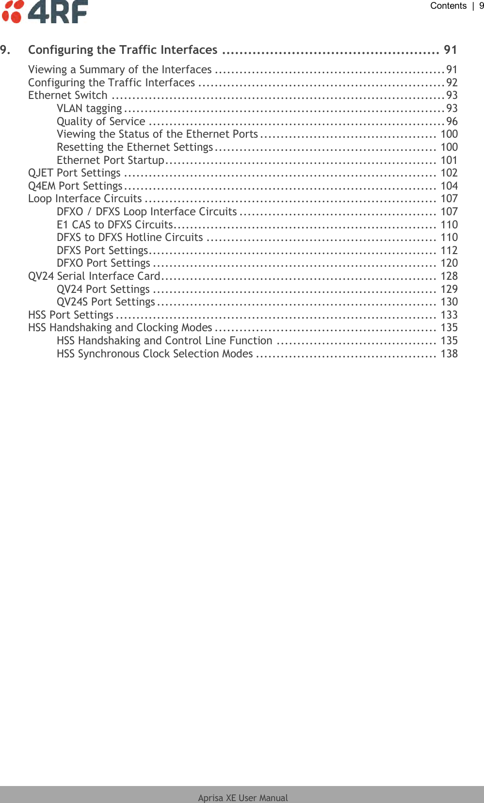  Contents  |  9  Aprisa XE User Manual  9. Configuring the Traffic Interfaces .................................................. 91 Viewing a Summary of the Interfaces ........................................................ 91 Configuring the Traffic Interfaces ............................................................ 92 Ethernet Switch ................................................................................. 93 VLAN tagging .............................................................................. 93 Quality of Service ........................................................................ 96 Viewing the Status of the Ethernet Ports ........................................... 100 Resetting the Ethernet Settings ...................................................... 100 Ethernet Port Startup .................................................................. 101 QJET Port Settings ............................................................................ 102 Q4EM Port Settings ............................................................................ 104 Loop Interface Circuits ....................................................................... 107 DFXO / DFXS Loop Interface Circuits ................................................ 107 E1 CAS to DFXS Circuits ................................................................ 110 DFXS to DFXS Hotline Circuits ........................................................ 110 DFXS Port Settings ...................................................................... 112 DFXO Port Settings ..................................................................... 120 QV24 Serial Interface Card ................................................................... 128 QV24 Port Settings ..................................................................... 129 QV24S Port Settings .................................................................... 130 HSS Port Settings .............................................................................. 133 HSS Handshaking and Clocking Modes ...................................................... 135 HSS Handshaking and Control Line Function ....................................... 135 HSS Synchronous Clock Selection Modes ............................................ 138 