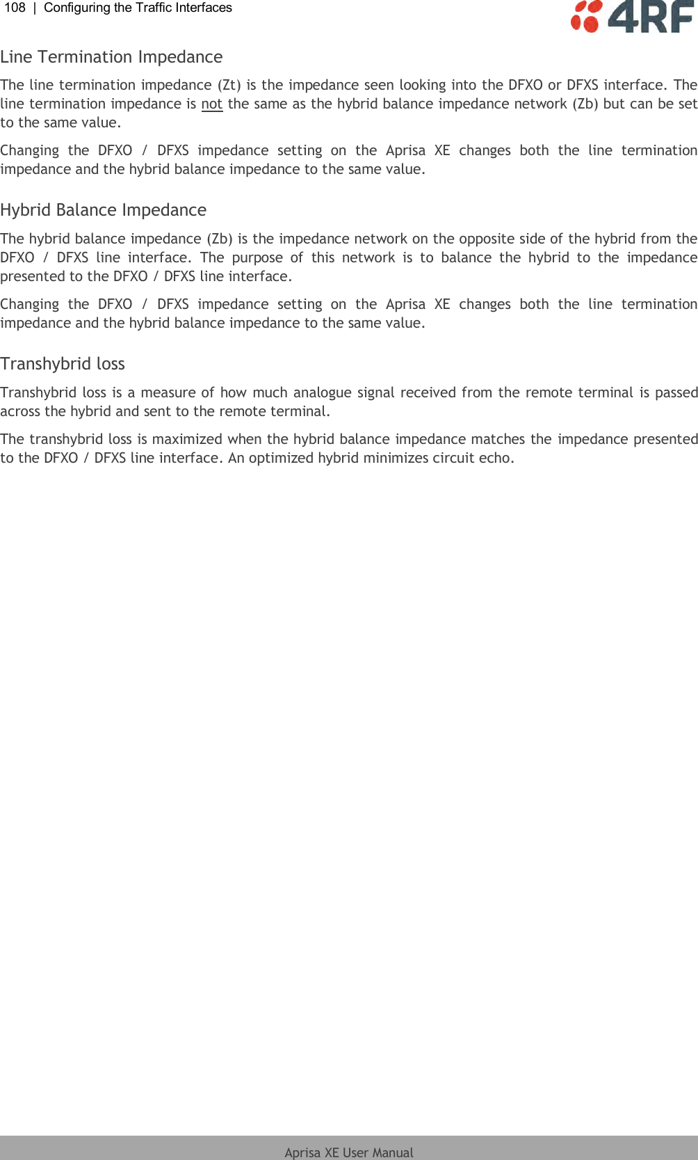 108  |  Configuring the Traffic Interfaces   Aprisa XE User Manual  Line Termination Impedance The line termination impedance (Zt) is the impedance seen looking into the DFXO or DFXS interface. The line termination impedance is not the same as the hybrid balance impedance network (Zb) but can be set to the same value. Changing  the  DFXO  /  DFXS  impedance  setting  on  the  Aprisa  XE  changes  both  the  line  termination impedance and the hybrid balance impedance to the same value.  Hybrid Balance Impedance The hybrid balance impedance (Zb) is the impedance network on the opposite side of the hybrid from the DFXO  /  DFXS  line  interface.  The  purpose  of  this  network  is  to  balance  the  hybrid  to  the  impedance presented to the DFXO / DFXS line interface. Changing  the  DFXO  /  DFXS  impedance  setting  on  the  Aprisa  XE  changes  both  the  line  termination impedance and the hybrid balance impedance to the same value.  Transhybrid loss Transhybrid loss is a measure of how much analogue signal received from the remote terminal is passed across the hybrid and sent to the remote terminal. The transhybrid loss is maximized when the hybrid balance impedance matches the impedance presented to the DFXO / DFXS line interface. An optimized hybrid minimizes circuit echo.  