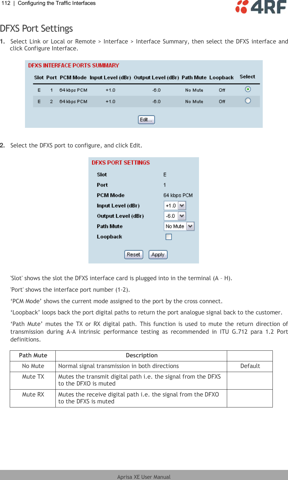 112  |  Configuring the Traffic Interfaces   Aprisa XE User Manual  DFXS Port Settings 1. Select Link or Local or Remote &gt; Interface &gt; Interface Summary, then select the DFXS interface and click Configure Interface.    2. Select the DFXS port to configure, and click Edit.    &apos;Slot&apos; shows the slot the DFXS interface card is plugged into in the terminal (A – H). &apos;Port&apos; shows the interface port number (1-2). ‘PCM Mode’ shows the current mode assigned to the port by the cross connect. ‘Loopback’ loops back the port digital paths to return the port analogue signal back to the customer. ‘Path  Mute’ mutes the  TX  or  RX  digital  path.  This function  is  used to  mute the return  direction of transmission  during  A-A  intrinsic  performance  testing  as  recommended  in  ITU  G.712  para  1.2  Port definitions.  Path Mute Description  No Mute Normal signal transmission in both directions Default Mute TX Mutes the transmit digital path i.e. the signal from the DFXS to the DFXO is muted  Mute RX Mutes the receive digital path i.e. the signal from the DFXO to the DFXS is muted   