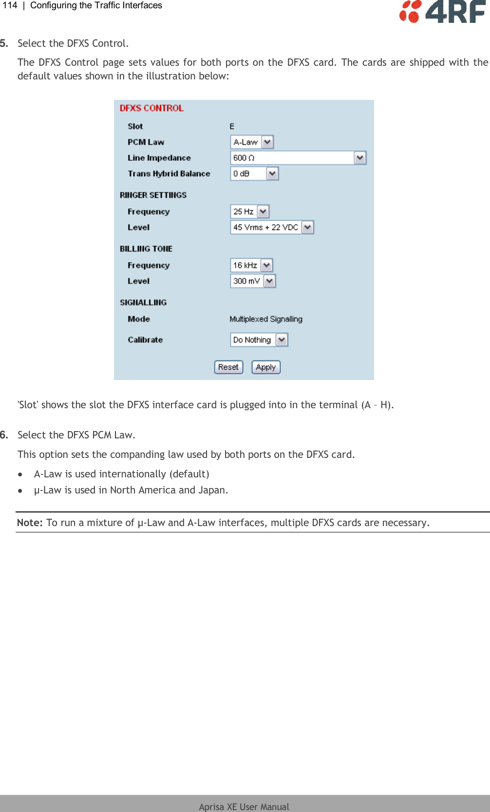 114  |  Configuring the Traffic Interfaces   Aprisa XE User Manual  5. Select the DFXS Control. The DFXS Control page sets values for both ports on the DFXS card. The cards are shipped with the default values shown in the illustration below:    &apos;Slot&apos; shows the slot the DFXS interface card is plugged into in the terminal (A – H).  6. Select the DFXS PCM Law. This option sets the companding law used by both ports on the DFXS card.  A-Law is used internationally (default)  µ-Law is used in North America and Japan.  Note: To run a mixture of µ-Law and A-Law interfaces, multiple DFXS cards are necessary. 