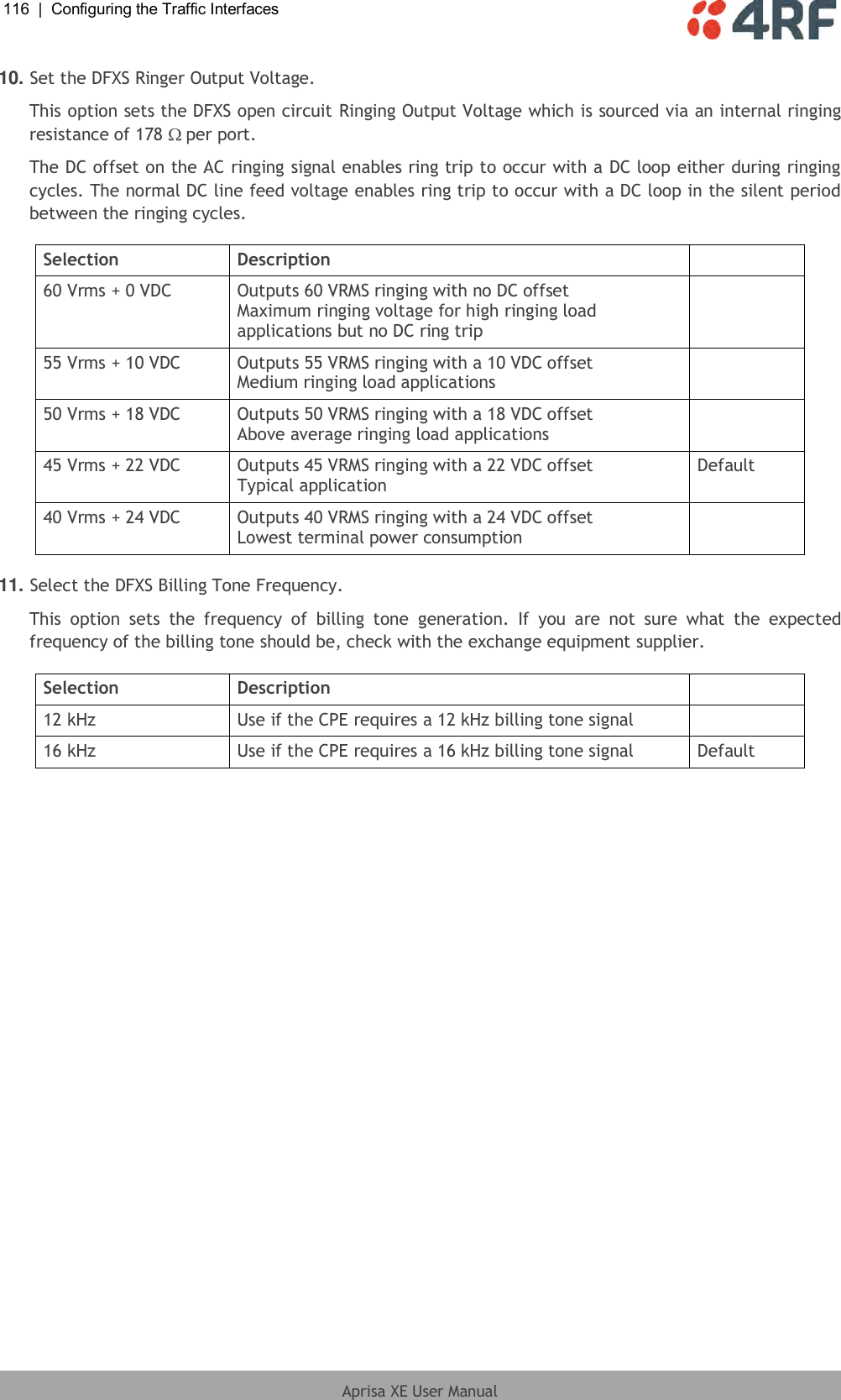 116  |  Configuring the Traffic Interfaces   Aprisa XE User Manual  10. Set the DFXS Ringer Output Voltage. This option sets the DFXS open circuit Ringing Output Voltage which is sourced via an internal ringing resistance of 178  per port. The DC offset on the AC ringing signal enables ring trip to occur with a DC loop either during ringing cycles. The normal DC line feed voltage enables ring trip to occur with a DC loop in the silent period between the ringing cycles.  Selection Description  60 Vrms + 0 VDC Outputs 60 VRMS ringing with no DC offset Maximum ringing voltage for high ringing load applications but no DC ring trip  55 Vrms + 10 VDC Outputs 55 VRMS ringing with a 10 VDC offset Medium ringing load applications  50 Vrms + 18 VDC Outputs 50 VRMS ringing with a 18 VDC offset Above average ringing load applications  45 Vrms + 22 VDC Outputs 45 VRMS ringing with a 22 VDC offset Typical application Default 40 Vrms + 24 VDC Outputs 40 VRMS ringing with a 24 VDC offset Lowest terminal power consumption   11. Select the DFXS Billing Tone Frequency. This  option  sets  the  frequency  of  billing  tone  generation.  If  you  are  not  sure  what  the  expected frequency of the billing tone should be, check with the exchange equipment supplier.  Selection Description  12 kHz Use if the CPE requires a 12 kHz billing tone signal  16 kHz Use if the CPE requires a 16 kHz billing tone signal Default  