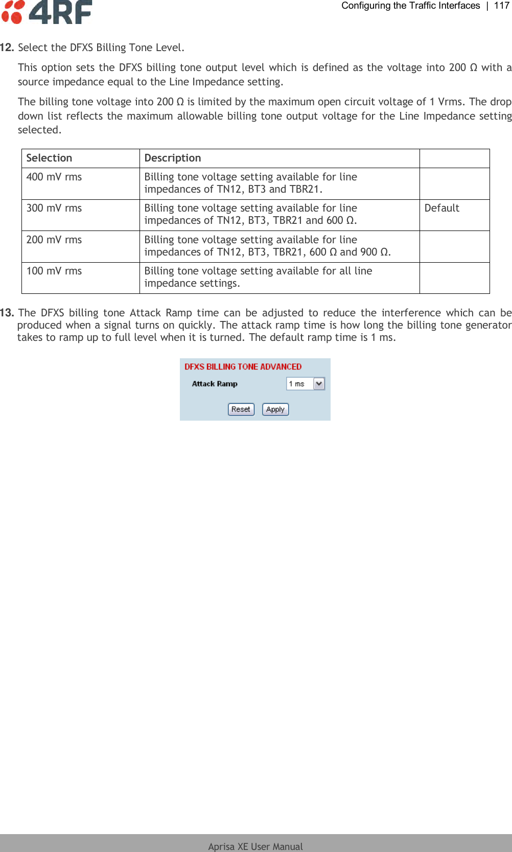  Configuring the Traffic Interfaces  |  117  Aprisa XE User Manual  12. Select the DFXS Billing Tone Level. This option sets the DFXS billing tone output level which is defined as the voltage into 200 Ω with a source impedance equal to the Line Impedance setting. The billing tone voltage into 200 Ω is limited by the maximum open circuit voltage of 1 Vrms. The drop down list reflects the maximum allowable billing tone output voltage for the Line Impedance setting selected.  Selection Description  400 mV rms Billing tone voltage setting available for line impedances of TN12, BT3 and TBR21.  300 mV rms Billing tone voltage setting available for line impedances of TN12, BT3, TBR21 and 600 Ω. Default 200 mV rms Billing tone voltage setting available for line impedances of TN12, BT3, TBR21, 600 Ω and 900 Ω.  100 mV rms Billing tone voltage setting available for all line impedance settings.   13. The  DFXS  billing  tone Attack  Ramp  time can  be adjusted  to  reduce the  interference  which can  be produced when a signal turns on quickly. The attack ramp time is how long the billing tone generator takes to ramp up to full level when it is turned. The default ramp time is 1 ms.    