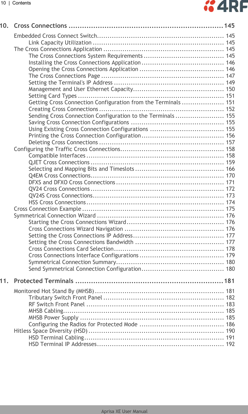 10  |  Contents   Aprisa XE User Manual  10. Cross Connections ..................................................................... 145 Embedded Cross Connect Switch............................................................ 145 Link Capacity Utilization .............................................................. 145 The Cross Connections Application ......................................................... 145 The Cross Connections System Requirements ...................................... 145 Installing the Cross Connections Application ....................................... 146 Opening the Cross Connections Application ........................................ 146 The Cross Connections Page .......................................................... 147 Setting the Terminal&apos;s IP Address .................................................... 149 Management and User Ethernet Capacity........................................... 150 Setting Card Types ..................................................................... 151 Getting Cross Connection Configuration from the Terminals .................... 151 Creating Cross Connections ........................................................... 152 Sending Cross Connection Configuration to the Terminals ....................... 155 Saving Cross Connection Configurations ............................................ 155 Using Existing Cross Connection Configurations ................................... 155 Printing the Cross Connection Configuration ....................................... 156 Deleting Cross Connections ........................................................... 157 Configuring the Traffic Cross Connections ................................................. 158 Compatible Interfaces ................................................................. 158 QJET Cross Connections ............................................................... 159 Selecting and Mapping Bits and Timeslots .......................................... 166 Q4EM Cross Connections ............................................................... 170 DFXS and DFXO Cross Connections ................................................... 171 QV24 Cross Connections ............................................................... 172 QV24S Cross Connections .............................................................. 173 HSS Cross Connections ................................................................. 174 Cross Connection Example ................................................................... 175 Symmetrical Connection Wizard ............................................................ 176 Starting the Cross Connections Wizard .............................................. 176 Cross Connections Wizard Navigation ............................................... 176 Setting the Cross Connections IP Address ........................................... 177 Setting the Cross Connections Bandwidth .......................................... 177 Cross Connections Card Selection .................................................... 178 Cross Connections Interface Configurations ........................................ 179 Symmetrical Connection Summary................................................... 180 Send Symmetrical Connection Configuration ....................................... 180 11. Protected Terminals .................................................................. 181 Monitored Hot Stand By (MHSB) ............................................................. 181 Tributary Switch Front Panel ......................................................... 182 RF Switch Front Panel ................................................................. 183 MHSB Cabling............................................................................ 185 MHSB Power Supply .................................................................... 185 Configuring the Radios for Protected Mode ........................................ 186 Hitless Space Diversity (HSD) ................................................................ 190 HSD Terminal Cabling .................................................................. 191 HSD Terminal IP Addresses ............................................................ 192 