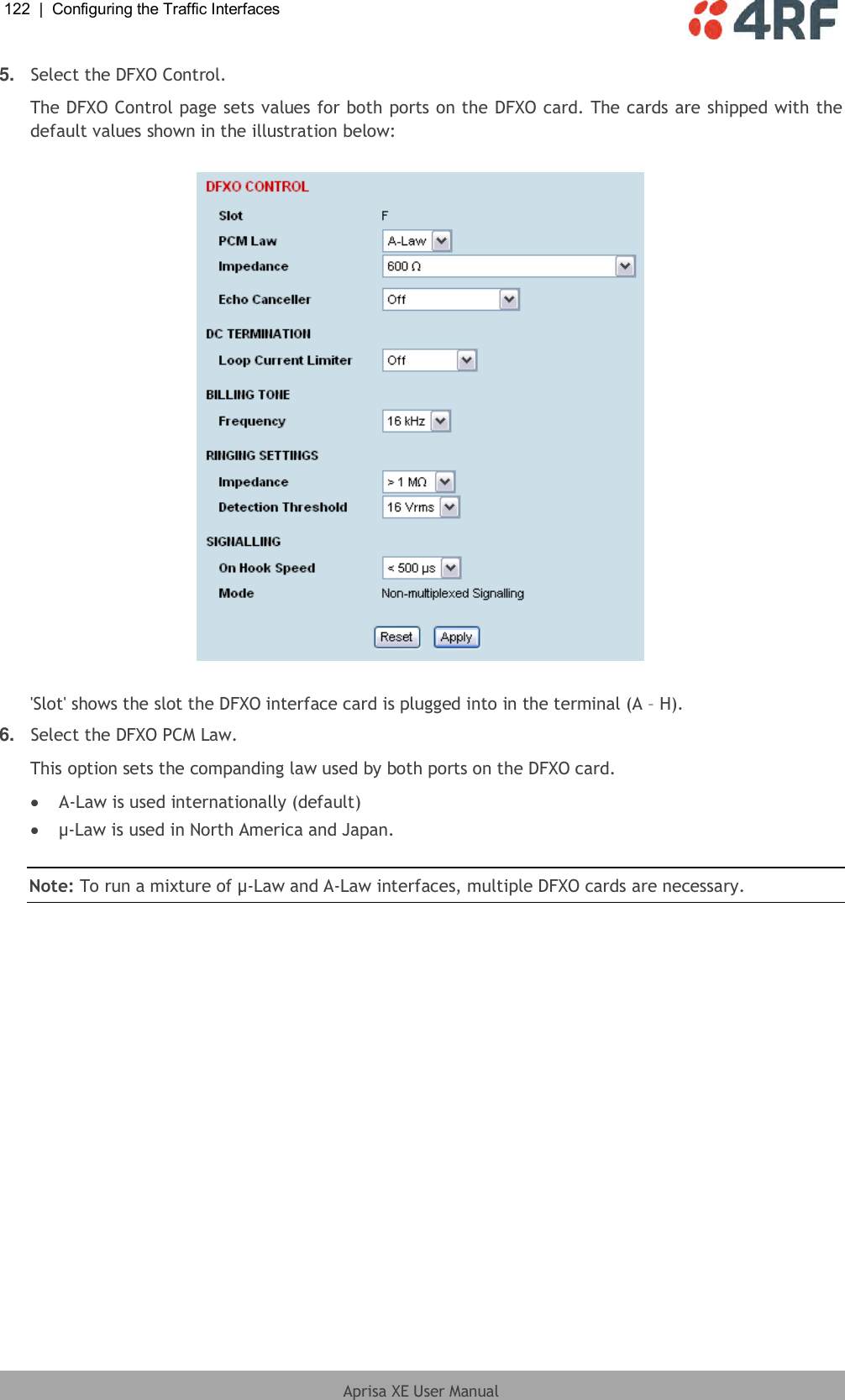 122  |  Configuring the Traffic Interfaces   Aprisa XE User Manual  5. Select the DFXO Control. The DFXO Control page sets values for both ports on the DFXO card. The cards are shipped with the default values shown in the illustration below:    &apos;Slot&apos; shows the slot the DFXO interface card is plugged into in the terminal (A – H). 6. Select the DFXO PCM Law. This option sets the companding law used by both ports on the DFXO card.  A-Law is used internationally (default)  µ-Law is used in North America and Japan.  Note: To run a mixture of µ-Law and A-Law interfaces, multiple DFXO cards are necessary.  