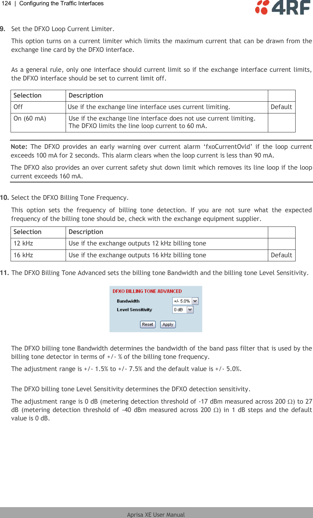 124  |  Configuring the Traffic Interfaces   Aprisa XE User Manual  9. Set the DFXO Loop Current Limiter. This option turns on a current limiter which limits the maximum current that can be drawn from the exchange line card by the DFXO interface.  As a general rule, only one interface should current limit so if the exchange interface current limits, the DFXO interface should be set to current limit off.  Selection Description  Off Use if the exchange line interface uses current limiting. Default On (60 mA) Use if the exchange line interface does not use current limiting. The DFXO limits the line loop current to 60 mA.   Note:  The  DFXO  provides an  early  warning over  current  alarm  ‘fxoCurrentOvld’  if  the  loop  current exceeds 100 mA for 2 seconds. This alarm clears when the loop current is less than 90 mA. The DFXO also provides an over current safety shut down limit which removes its line loop if the loop current exceeds 160 mA.  10. Select the DFXO Billing Tone Frequency. This  option  sets  the  frequency  of  billing  tone  detection.  If  you  are  not  sure  what  the  expected frequency of the billing tone should be, check with the exchange equipment supplier. Selection Description  12 kHz Use if the exchange outputs 12 kHz billing tone  16 kHz Use if the exchange outputs 16 kHz billing tone Default  11. The DFXO Billing Tone Advanced sets the billing tone Bandwidth and the billing tone Level Sensitivity.    The DFXO billing tone Bandwidth determines the bandwidth of the band pass filter that is used by the billing tone detector in terms of +/- % of the billing tone frequency. The adjustment range is +/- 1.5% to +/- 7.5% and the default value is +/- 5.0%.  The DFXO billing tone Level Sensitivity determines the DFXO detection sensitivity.The adjustment range is 0 dB (metering detection threshold of -17 dBm measured across 200  ) to 27 dB (metering detection threshold of  -40 dBm measured across 200  ) in 1 dB  steps and the default value is 0 dB. 