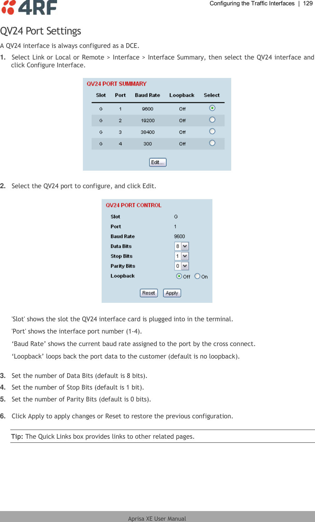  Configuring the Traffic Interfaces  |  129  Aprisa XE User Manual  QV24 Port Settings A QV24 interface is always configured as a DCE. 1. Select Link or Local or Remote &gt; Interface &gt; Interface Summary, then select the QV24 interface and click Configure Interface.    2. Select the QV24 port to configure, and click Edit.    &apos;Slot&apos; shows the slot the QV24 interface card is plugged into in the terminal. &apos;Port&apos; shows the interface port number (1-4). ‘Baud Rate’ shows the current baud rate assigned to the port by the cross connect. ‘Loopback’ loops back the port data to the customer (default is no loopback).  3. Set the number of Data Bits (default is 8 bits).  4. Set the number of Stop Bits (default is 1 bit).  5. Set the number of Parity Bits (default is 0 bits).   6. Click Apply to apply changes or Reset to restore the previous configuration.  Tip: The Quick Links box provides links to other related pages.  