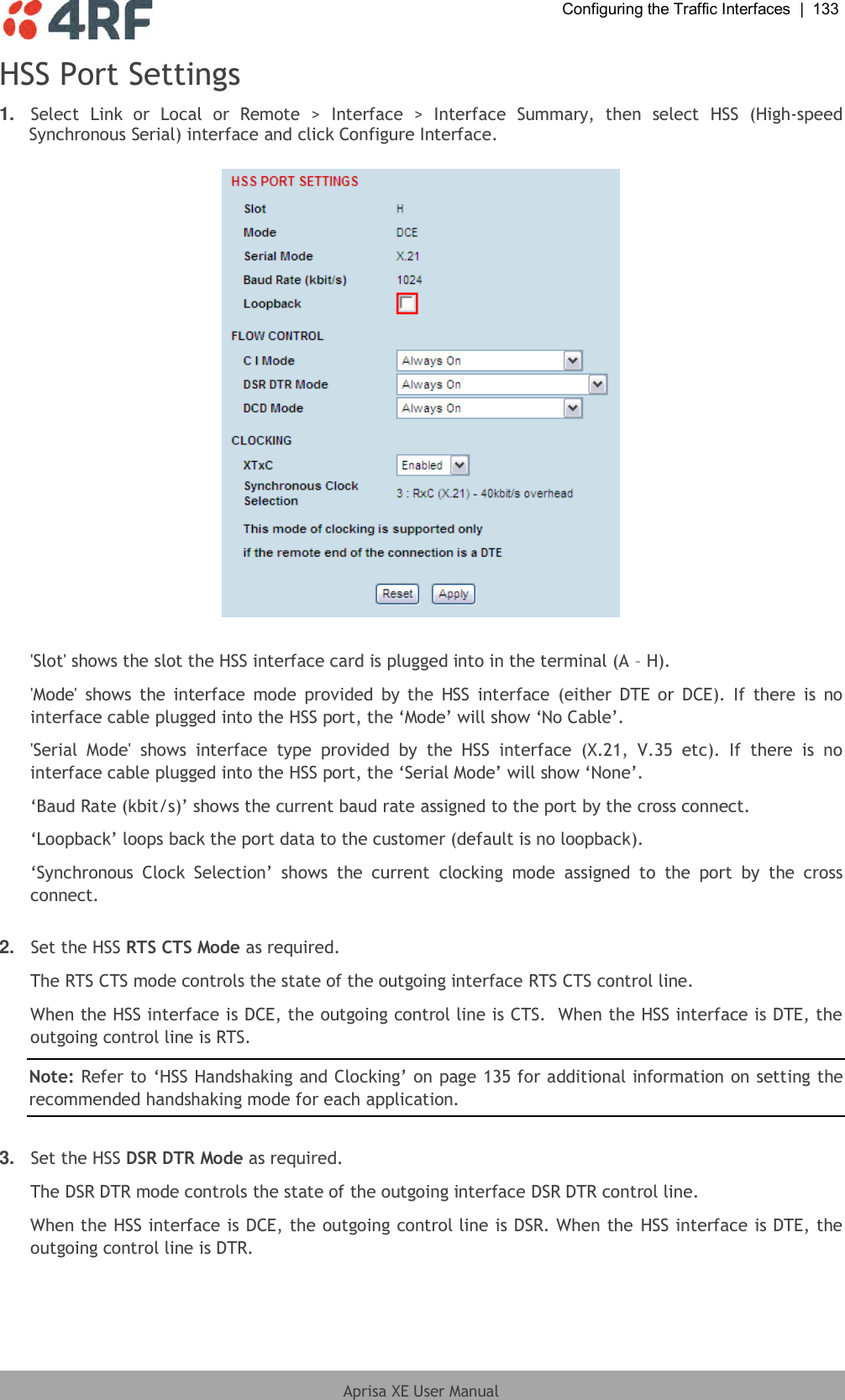  Configuring the Traffic Interfaces  |  133  Aprisa XE User Manual  HSS Port Settings 1. Select  Link  or  Local  or  Remote  &gt;  Interface  &gt;  Interface  Summary,  then  select  HSS  (High-speed Synchronous Serial) interface and click Configure Interface.     &apos;Slot&apos; shows the slot the HSS interface card is plugged into in the terminal (A – H). &apos;Mode&apos;  shows  the interface  mode  provided by the  HSS  interface  (either  DTE  or  DCE).  If  there  is  no interface cable plugged into the HSS port, the ‘Mode’ will show ‘No Cable’. &apos;Serial  Mode&apos;  shows  interface  type  provided  by  the  HSS  interface  (X.21,  V.35  etc).  If  there  is  no interface cable plugged into the HSS port, the ‘Serial Mode’ will show ‘None’. ‘Baud Rate (kbit/s)’ shows the current baud rate assigned to the port by the cross connect. ‘Loopback’ loops back the port data to the customer (default is no loopback). ‘Synchronous  Clock  Selection’  shows  the  current  clocking  mode  assigned  to  the  port  by  the  cross connect.  2. Set the HSS RTS CTS Mode as required.  The RTS CTS mode controls the state of the outgoing interface RTS CTS control line. When the HSS interface is DCE, the outgoing control line is CTS.  When the HSS interface is DTE, the outgoing control line is RTS.  Note: Refer to ‘HSS Handshaking and Clocking’ on page 135 for additional information on setting the recommended handshaking mode for each application.  3. Set the HSS DSR DTR Mode as required.  The DSR DTR mode controls the state of the outgoing interface DSR DTR control line. When the HSS interface is DCE, the outgoing control line is DSR. When the HSS interface is DTE, the outgoing control line is DTR.  