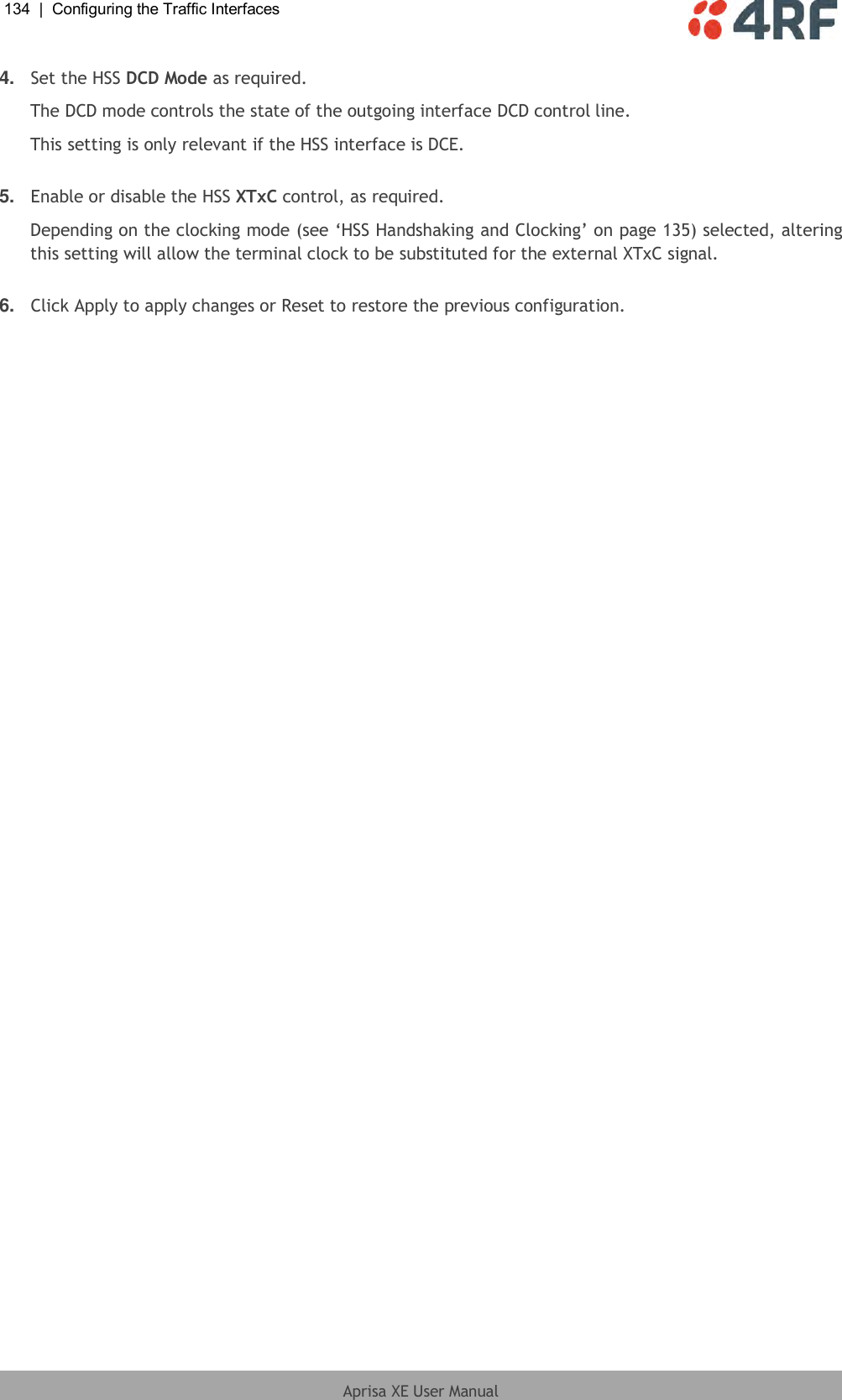 134  |  Configuring the Traffic Interfaces   Aprisa XE User Manual  4. Set the HSS DCD Mode as required. The DCD mode controls the state of the outgoing interface DCD control line. This setting is only relevant if the HSS interface is DCE.   5. Enable or disable the HSS XTxC control, as required.  Depending on the clocking mode (see ‘HSS Handshaking and Clocking’ on page 135) selected, altering this setting will allow the terminal clock to be substituted for the external XTxC signal.   6. Click Apply to apply changes or Reset to restore the previous configuration.  