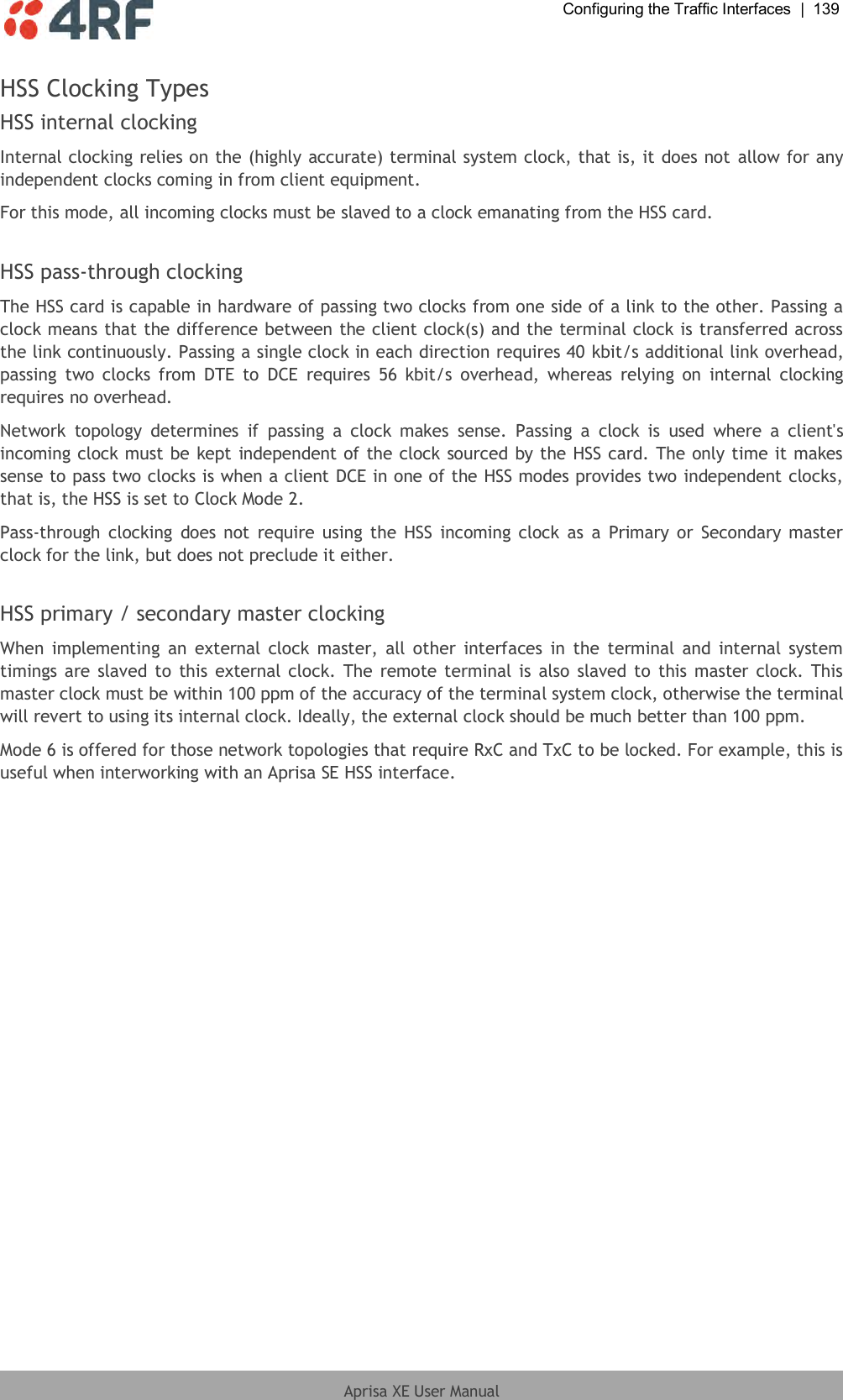  Configuring the Traffic Interfaces  |  139  Aprisa XE User Manual  HSS Clocking Types HSS internal clocking Internal clocking relies on the (highly accurate) terminal system clock, that is, it does not allow for any independent clocks coming in from client equipment. For this mode, all incoming clocks must be slaved to a clock emanating from the HSS card.  HSS pass-through clocking The HSS card is capable in hardware of passing two clocks from one side of a link to the other. Passing a clock means that the difference between the client clock(s) and the terminal clock is transferred across the link continuously. Passing a single clock in each direction requires 40 kbit/s additional link overhead, passing  two  clocks  from  DTE  to  DCE  requires  56  kbit/s  overhead,  whereas  relying  on  internal  clocking requires no overhead. Network  topology  determines  if  passing  a  clock  makes  sense.  Passing  a  clock  is  used  where  a  client&apos;s incoming clock must be kept independent of the clock sourced by the HSS card. The only time it makes sense to pass two clocks is when a client DCE in one of the HSS modes provides two independent clocks, that is, the HSS is set to Clock Mode 2. Pass-through  clocking  does  not  require using the HSS  incoming  clock as  a  Primary or  Secondary master clock for the link, but does not preclude it either.  HSS primary / secondary master clocking When  implementing  an  external clock  master,  all other  interfaces in  the  terminal  and  internal  system timings are slaved to this external clock. The  remote terminal is also slaved  to  this master clock. This master clock must be within 100 ppm of the accuracy of the terminal system clock, otherwise the terminal will revert to using its internal clock. Ideally, the external clock should be much better than 100 ppm. Mode 6 is offered for those network topologies that require RxC and TxC to be locked. For example, this is useful when interworking with an Aprisa SE HSS interface.  