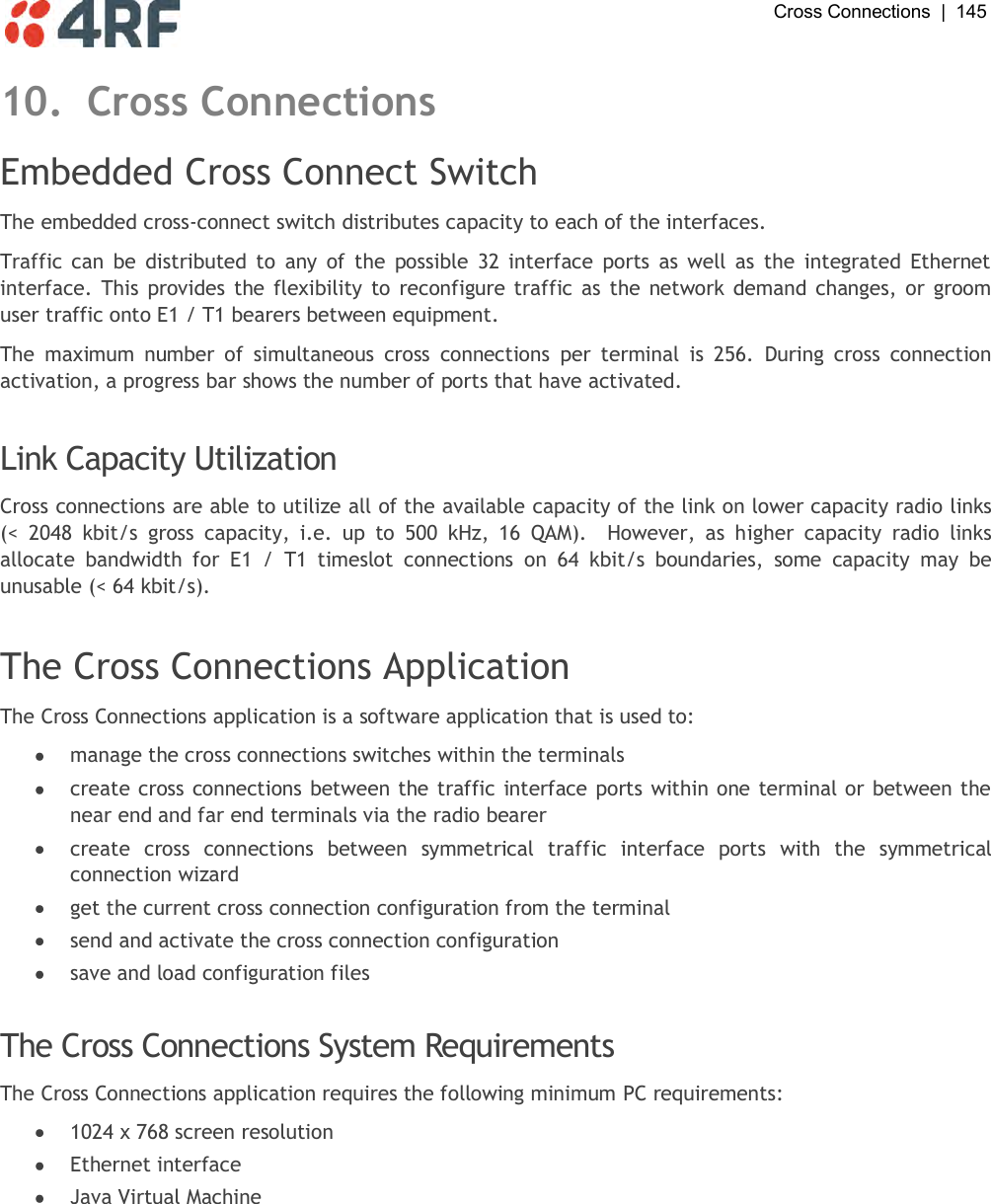  Cross Connections  |  145   10. Cross Connections Embedded Cross Connect Switch The embedded cross-connect switch distributes capacity to each of the interfaces. Traffic can  be  distributed  to  any of  the  possible  32  interface  ports  as  well  as  the  integrated  Ethernet interface. This  provides the flexibility to reconfigure traffic as the network demand changes, or groom user traffic onto E1 / T1 bearers between equipment. The  maximum  number  of  simultaneous  cross  connections  per  terminal  is  256.  During  cross  connection activation, a progress bar shows the number of ports that have activated.  Link Capacity Utilization Cross connections are able to utilize all of the available capacity of the link on lower capacity radio links (&lt;  2048  kbit/s  gross  capacity,  i.e.  up  to  500  kHz,  16  QAM).    However,  as  higher  capacity  radio  links allocate  bandwidth  for  E1  /  T1  timeslot  connections  on  64  kbit/s  boundaries,  some  capacity  may  be unusable (&lt; 64 kbit/s).  The Cross Connections Application The Cross Connections application is a software application that is used to:  manage the cross connections switches within the terminals  create cross connections between the traffic interface ports within one terminal or between the near end and far end terminals via the radio bearer  create  cross  connections  between  symmetrical  traffic  interface  ports  with  the  symmetrical connection wizard  get the current cross connection configuration from the terminal  send and activate the cross connection configuration  save and load configuration files  The Cross Connections System Requirements The Cross Connections application requires the following minimum PC requirements:  1024 x 768 screen resolution  Ethernet interface  Java Virtual Machine  