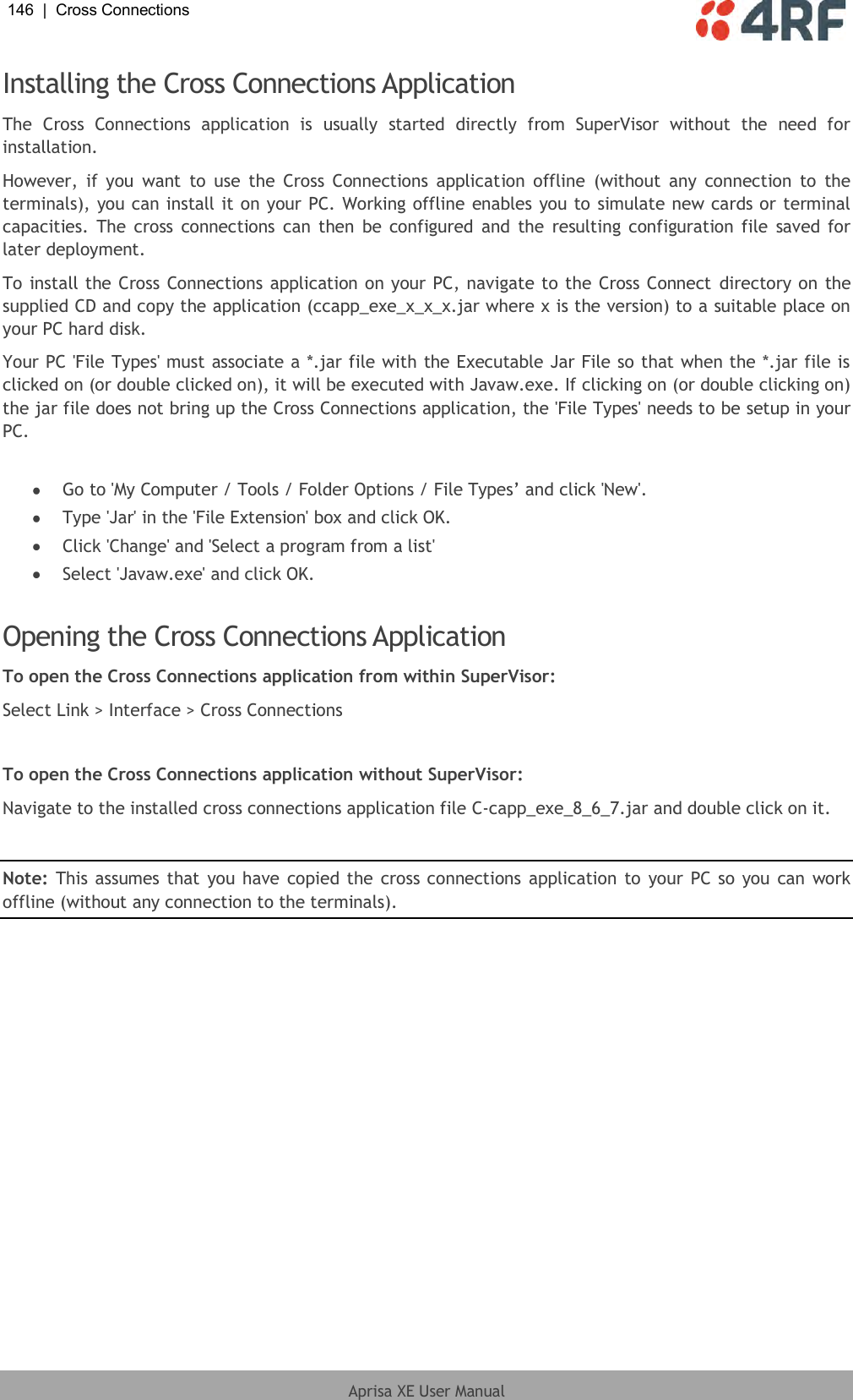 146  |  Cross Connections   Aprisa XE User Manual  Installing the Cross Connections Application The  Cross  Connections  application  is  usually  started  directly  from  SuperVisor  without  the  need  for installation. However,  if  you  want  to  use  the  Cross  Connections  application  offline  (without  any  connection  to  the terminals), you can install it on your PC. Working offline enables you to simulate new cards or terminal capacities.  The  cross  connections  can  then  be  configured  and  the resulting  configuration file  saved for later deployment. To install the Cross Connections application on your PC, navigate to the Cross Connect  directory on the supplied CD and copy the application (ccapp_exe_x_x_x.jar where x is the version) to a suitable place on your PC hard disk. Your PC &apos;File Types&apos; must associate a *.jar file with the Executable Jar File so that when the *.jar file is clicked on (or double clicked on), it will be executed with Javaw.exe. If clicking on (or double clicking on) the jar file does not bring up the Cross Connections application, the &apos;File Types&apos; needs to be setup in your PC.   Go to &apos;My Computer / Tools / Folder Options / File Types’ and click &apos;New&apos;.  Type &apos;Jar&apos; in the &apos;File Extension&apos; box and click OK.  Click &apos;Change&apos; and &apos;Select a program from a list&apos;  Select &apos;Javaw.exe&apos; and click OK.   Opening the Cross Connections Application To open the Cross Connections application from within SuperVisor: Select Link &gt; Interface &gt; Cross Connections  To open the Cross Connections application without SuperVisor: Navigate to the installed cross connections application file C-capp_exe_8_6_7.jar and double click on it.  Note: This  assumes that you have copied the cross connections application to your PC so you can work offline (without any connection to the terminals). 