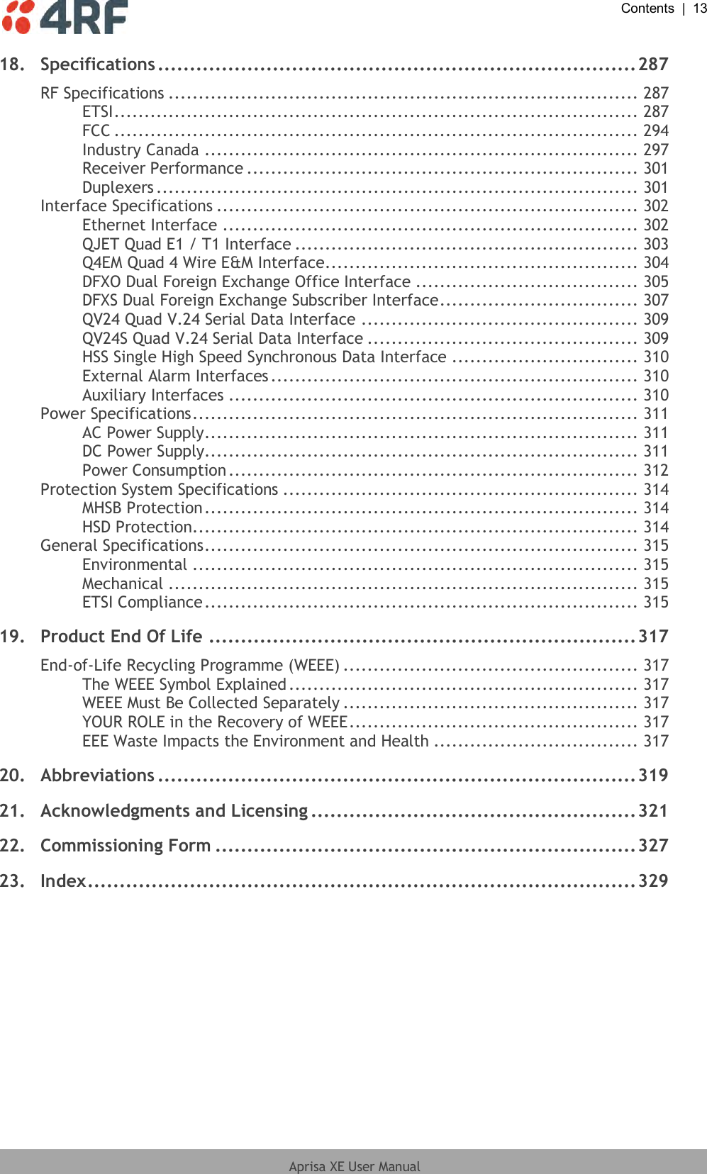  Contents  |  13  Aprisa XE User Manual  18. Specifications ........................................................................... 287 RF Specifications .............................................................................. 287 ETSI ....................................................................................... 287 FCC ....................................................................................... 294 Industry Canada ........................................................................ 297 Receiver Performance ................................................................. 301 Duplexers ................................................................................ 301 Interface Specifications ...................................................................... 302 Ethernet Interface ..................................................................... 302 QJET Quad E1 / T1 Interface ......................................................... 303 Q4EM Quad 4 Wire E&amp;M Interface .................................................... 304 DFXO Dual Foreign Exchange Office Interface ..................................... 305 DFXS Dual Foreign Exchange Subscriber Interface ................................. 307 QV24 Quad V.24 Serial Data Interface .............................................. 309 QV24S Quad V.24 Serial Data Interface ............................................. 309 HSS Single High Speed Synchronous Data Interface ............................... 310 External Alarm Interfaces ............................................................. 310 Auxiliary Interfaces .................................................................... 310 Power Specifications .......................................................................... 311 AC Power Supply ........................................................................ 311 DC Power Supply........................................................................ 311 Power Consumption .................................................................... 312 Protection System Specifications ........................................................... 314 MHSB Protection ........................................................................ 314 HSD Protection .......................................................................... 314 General Specifications ........................................................................ 315 Environmental .......................................................................... 315 Mechanical .............................................................................. 315 ETSI Compliance ........................................................................ 315 19. Product End Of Life ................................................................... 317 End-of-Life Recycling Programme (WEEE) ................................................. 317 The WEEE Symbol Explained .......................................................... 317 WEEE Must Be Collected Separately ................................................. 317 YOUR ROLE in the Recovery of WEEE ................................................ 317 EEE Waste Impacts the Environment and Health .................................. 317 20. Abbreviations ........................................................................... 319 21. Acknowledgments and Licensing ................................................... 321 22. Commissioning Form .................................................................. 327 23. Index ...................................................................................... 329  