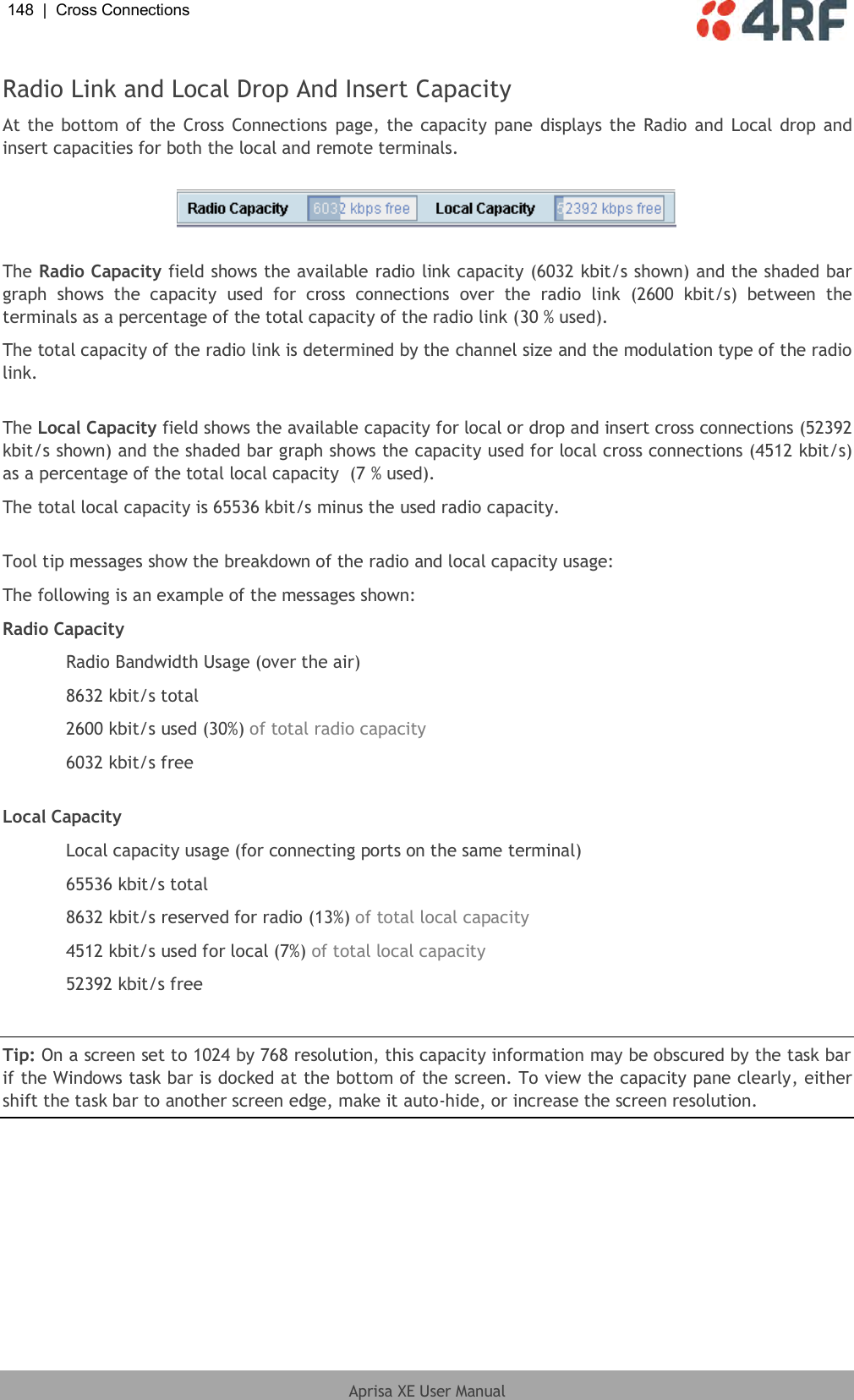 148  |  Cross Connections   Aprisa XE User Manual  Radio Link and Local Drop And Insert Capacity At the bottom of the Cross Connections  page, the capacity pane displays the Radio  and  Local  drop and insert capacities for both the local and remote terminals.    The Radio Capacity field shows the available radio link capacity (6032 kbit/s shown) and the shaded bar graph  shows  the  capacity  used  for  cross  connections  over  the  radio  link  (2600  kbit/s)  between  the terminals as a percentage of the total capacity of the radio link (30 % used). The total capacity of the radio link is determined by the channel size and the modulation type of the radio link.  The Local Capacity field shows the available capacity for local or drop and insert cross connections (52392 kbit/s shown) and the shaded bar graph shows the capacity used for local cross connections (4512 kbit/s) as a percentage of the total local capacity  (7 % used). The total local capacity is 65536 kbit/s minus the used radio capacity.  Tool tip messages show the breakdown of the radio and local capacity usage: The following is an example of the messages shown: Radio Capacity   Radio Bandwidth Usage (over the air)   8632 kbit/s total  2600 kbit/s used (30%) of total radio capacity   6032 kbit/s free  Local Capacity   Local capacity usage (for connecting ports on the same terminal)   65536 kbit/s total   8632 kbit/s reserved for radio (13%) of total local capacity   4512 kbit/s used for local (7%) of total local capacity  52392 kbit/s free  Tip: On a screen set to 1024 by 768 resolution, this capacity information may be obscured by the task bar if the Windows task bar is docked at the bottom of the screen. To view the capacity pane clearly, either shift the task bar to another screen edge, make it auto-hide, or increase the screen resolution.  