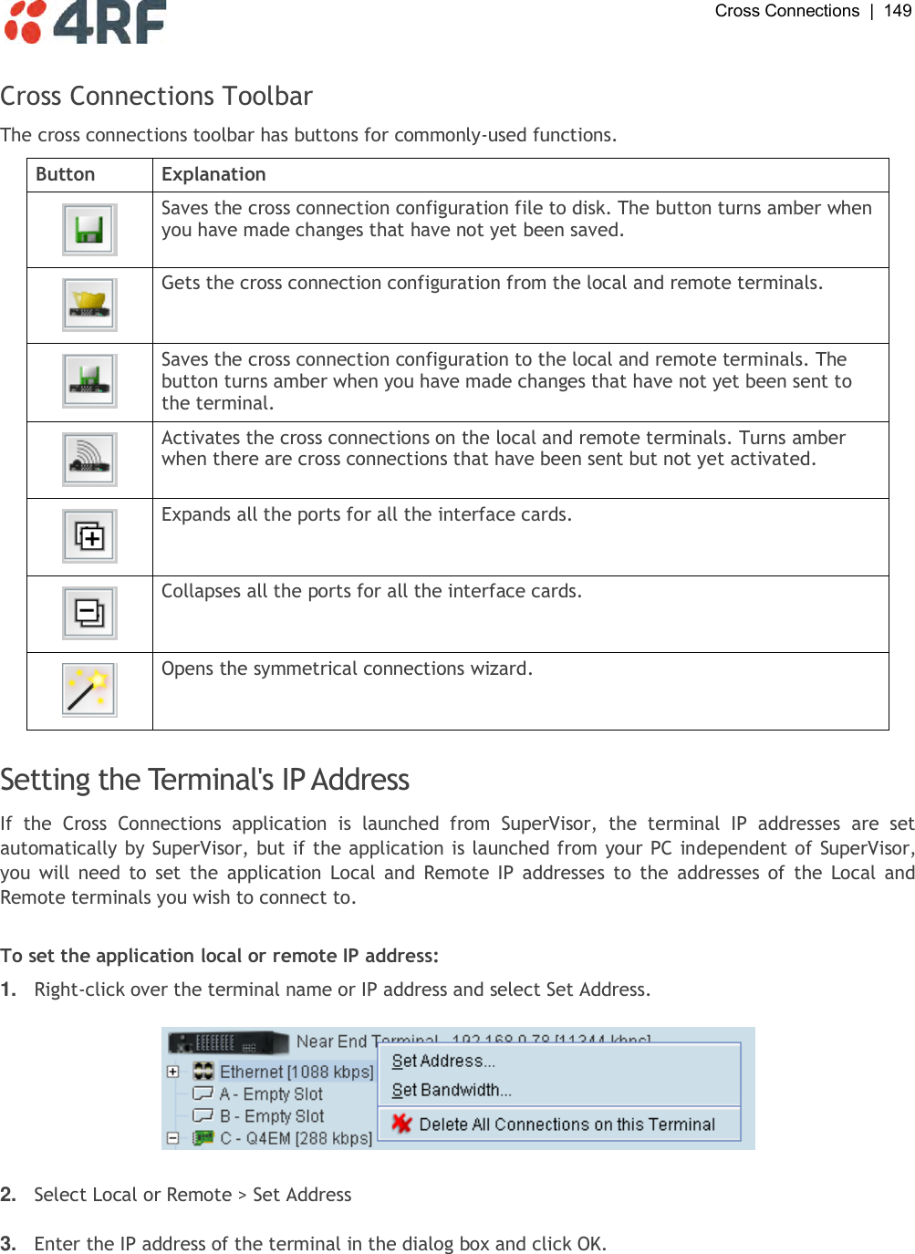  Cross Connections  |  149   Cross Connections Toolbar The cross connections toolbar has buttons for commonly-used functions. Button Explanation  Saves the cross connection configuration file to disk. The button turns amber when you have made changes that have not yet been saved.  Gets the cross connection configuration from the local and remote terminals.  Saves the cross connection configuration to the local and remote terminals. The button turns amber when you have made changes that have not yet been sent to the terminal.  Activates the cross connections on the local and remote terminals. Turns amber when there are cross connections that have been sent but not yet activated.  Expands all the ports for all the interface cards.  Collapses all the ports for all the interface cards.  Opens the symmetrical connections wizard.  Setting the Terminal&apos;s IP Address If  the  Cross  Connections  application  is  launched  from  SuperVisor,  the  terminal  IP  addresses  are  set automatically by SuperVisor, but if the application is launched from your PC independent of SuperVisor, you  will need  to  set  the  application  Local  and  Remote IP  addresses  to  the  addresses of the  Local  and Remote terminals you wish to connect to.  To set the application local or remote IP address: 1. Right-click over the terminal name or IP address and select Set Address.    2. Select Local or Remote &gt; Set Address  3. Enter the IP address of the terminal in the dialog box and click OK.  