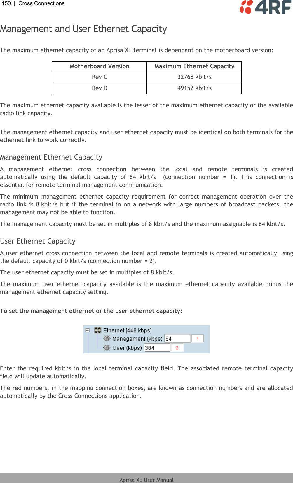 150  |  Cross Connections   Aprisa XE User Manual  Management and User Ethernet Capacity  The maximum ethernet capacity of an Aprisa XE terminal is dependant on the motherboard version:  Motherboard Version Maximum Ethernet Capacity Rev C 32768 kbit/s Rev D 49152 kbit/s  The maximum ethernet capacity available is the lesser of the maximum ethernet capacity or the available radio link capacity.  The management ethernet capacity and user ethernet capacity must be identical on both terminals for the ethernet link to work correctly.  Management Ethernet Capacity A  management  ethernet  cross  connection  between  the  local  and  remote  terminals  is  created automatically  using  the  default  capacity  of  64  kbit/s    (connection  number  =  1).  This  connection  is essential for remote terminal management communication. The  minimum  management  ethernet  capacity  requirement  for  correct  management operation  over  the radio link  is 8 kbit/s  but if the terminal in  on  a  network with large numbers of  broadcast packets,  the management may not be able to function. The management capacity must be set in multiples of 8 kbit/s and the maximum assignable is 64 kbit/s.  User Ethernet Capacity A user ethernet cross connection between the local and remote terminals is created automatically using the default capacity of 0 kbit/s (connection number = 2). The user ethernet capacity must be set in multiples of 8 kbit/s. The  maximum user  ethernet  capacity  available  is  the  maximum  ethernet  capacity  available  minus  the management ethernet capacity setting.  To set the management ethernet or the user ethernet capacity:    Enter the  required kbit/s in the local terminal capacity field. The  associated remote terminal capacity field will update automatically. The red numbers, in the mapping connection boxes, are known as connection numbers and are allocated automatically by the Cross Connections application. 