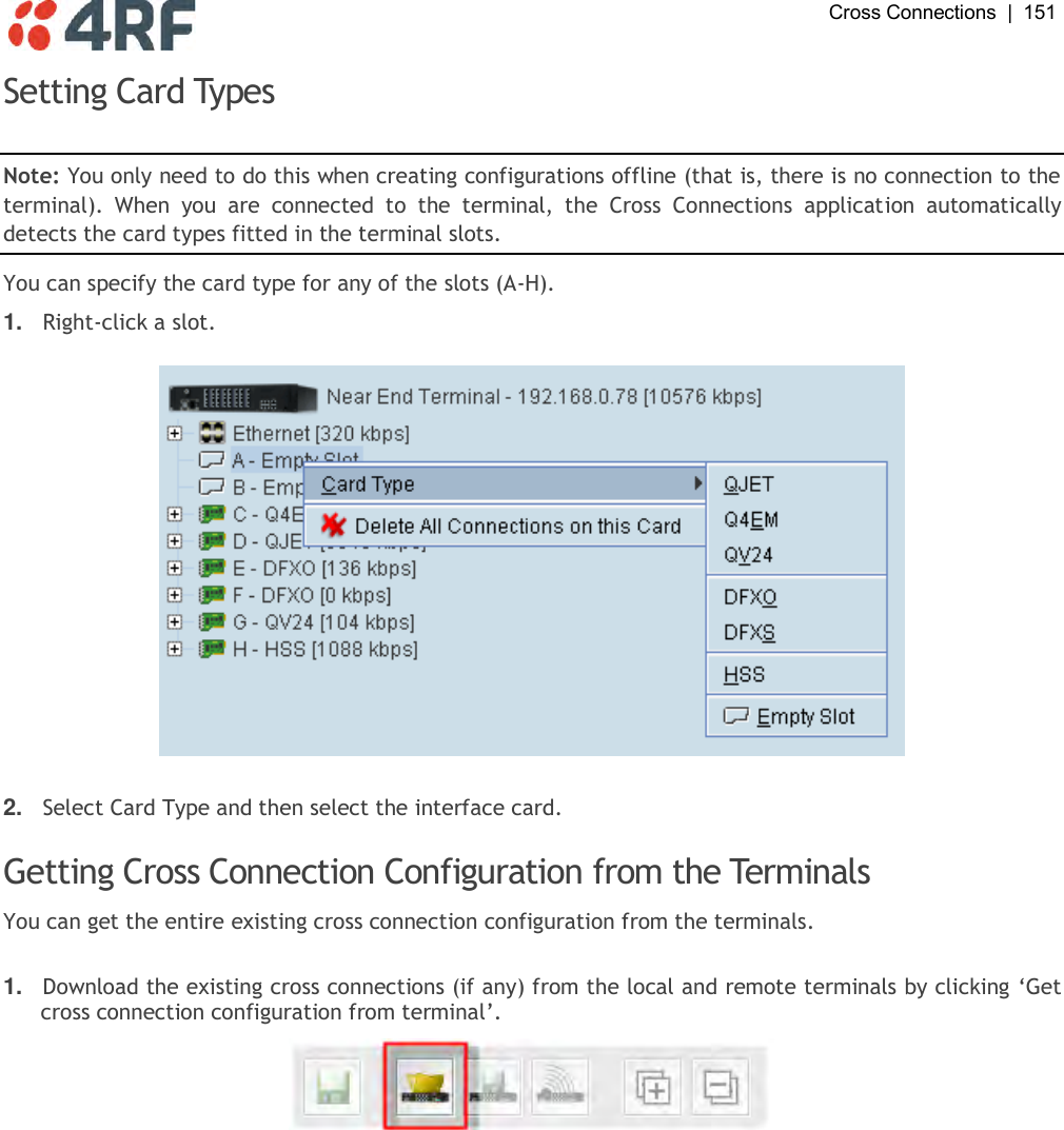  Cross Connections  |  151   Setting Card Types  Note: You only need to do this when creating configurations offline (that is, there is no connection to the terminal).  When  you  are  connected  to  the  terminal,  the  Cross  Connections  application  automatically detects the card types fitted in the terminal slots. You can specify the card type for any of the slots (A-H).  1. Right-click a slot.    2. Select Card Type and then select the interface card.  Getting Cross Connection Configuration from the Terminals You can get the entire existing cross connection configuration from the terminals.   1. Download the existing cross connections (if any) from the local and remote terminals by clicking ‘Get cross connection configuration from terminal’.    