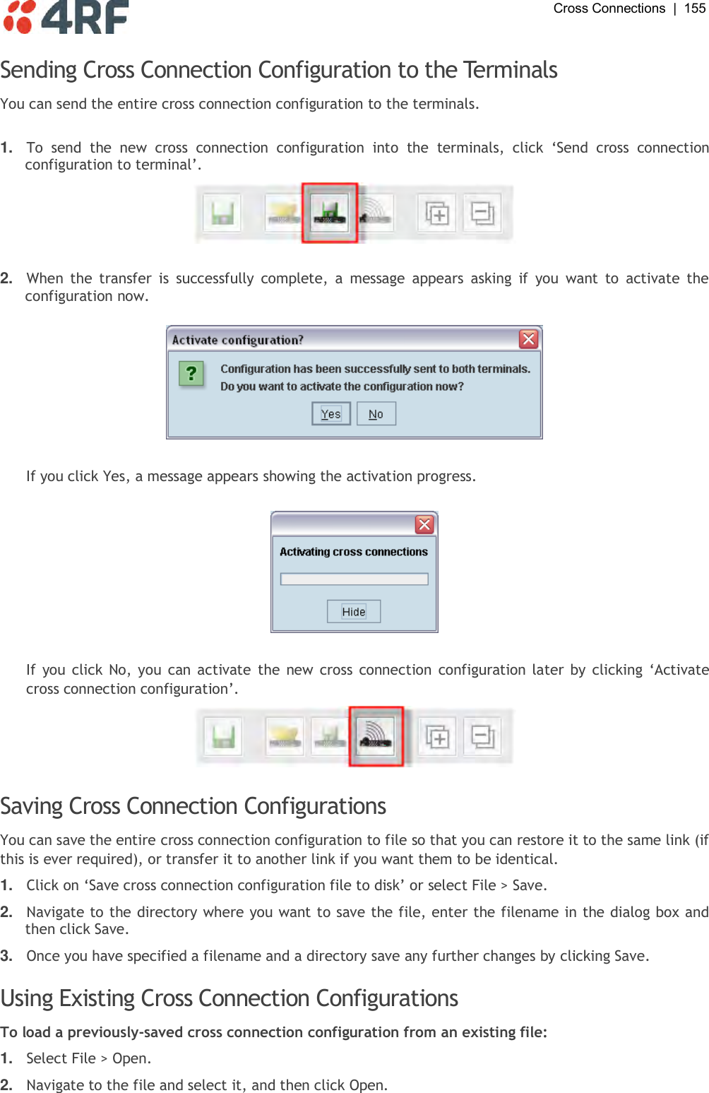  Cross Connections  |  155   Sending Cross Connection Configuration to the Terminals You can send the entire cross connection configuration to the terminals.   1. To  send  the  new  cross  connection  configuration  into  the  terminals,  click  ‘Send  cross  connection configuration to terminal’.    2. When  the  transfer  is  successfully  complete,  a  message  appears  asking  if  you  want  to  activate  the configuration now.    If you click Yes, a message appears showing the activation progress.    If  you click No, you can activate  the new cross connection configuration later by clicking  ‘Activate cross connection configuration’.   Saving Cross Connection Configurations You can save the entire cross connection configuration to file so that you can restore it to the same link (if this is ever required), or transfer it to another link if you want them to be identical.  1. Click on ‘Save cross connection configuration file to disk’ or select File &gt; Save.  2. Navigate to the directory where you want to save the file, enter the filename in the dialog box and then click Save. 3. Once you have specified a filename and a directory save any further changes by clicking Save.  Using Existing Cross Connection Configurations To load a previously-saved cross connection configuration from an existing file: 1. Select File &gt; Open. 2. Navigate to the file and select it, and then click Open.  