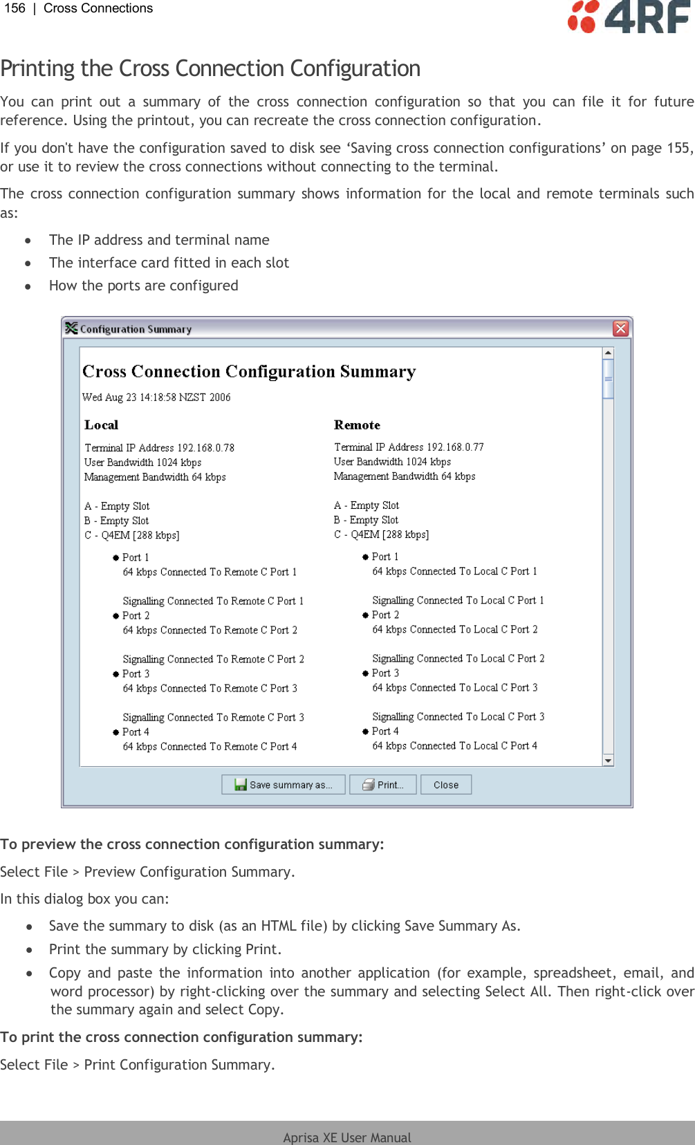 156  |  Cross Connections   Aprisa XE User Manual  Printing the Cross Connection Configuration You  can  print  out  a  summary  of  the  cross  connection  configuration  so  that  you  can  file  it  for  future reference. Using the printout, you can recreate the cross connection configuration. If you don&apos;t have the configuration saved to disk see ‘Saving cross connection configurations’ on page 155, or use it to review the cross connections without connecting to the terminal. The cross connection configuration summary shows information for the local and remote terminals  such as:  The IP address and terminal name  The interface card fitted in each slot  How the ports are configured    To preview the cross connection configuration summary: Select File &gt; Preview Configuration Summary. In this dialog box you can:  Save the summary to disk (as an HTML file) by clicking Save Summary As.  Print the summary by clicking Print.  Copy  and  paste  the  information  into another  application (for example, spreadsheet,  email, and word processor) by right-clicking over the summary and selecting Select All. Then right-click over the summary again and select Copy. To print the cross connection configuration summary: Select File &gt; Print Configuration Summary. 