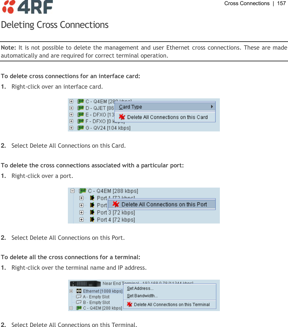  Cross Connections  |  157   Deleting Cross Connections  Note: It is not possible to delete the management and user Ethernet cross connections. These are made automatically and are required for correct terminal operation.  To delete cross connections for an interface card: 1. Right-click over an interface card.    2. Select Delete All Connections on this Card.  To delete the cross connections associated with a particular port: 1. Right-click over a port.    2. Select Delete All Connections on this Port.  To delete all the cross connections for a terminal: 1. Right-click over the terminal name and IP address.    2. Select Delete All Connections on this Terminal.  