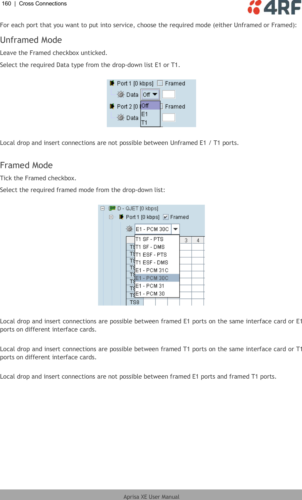 160  |  Cross Connections   Aprisa XE User Manual  For each port that you want to put into service, choose the required mode (either Unframed or Framed): Unframed Mode Leave the Framed checkbox unticked. Select the required Data type from the drop-down list E1 or T1.    Local drop and insert connections are not possible between Unframed E1 / T1 ports.  Framed Mode Tick the Framed checkbox. Select the required framed mode from the drop-down list:    Local drop and insert connections are possible between framed E1 ports on the same interface card or E1 ports on different interface cards.  Local drop and insert connections are possible between framed T1 ports on the same interface card or T1 ports on different interface cards.  Local drop and insert connections are not possible between framed E1 ports and framed T1 ports.  