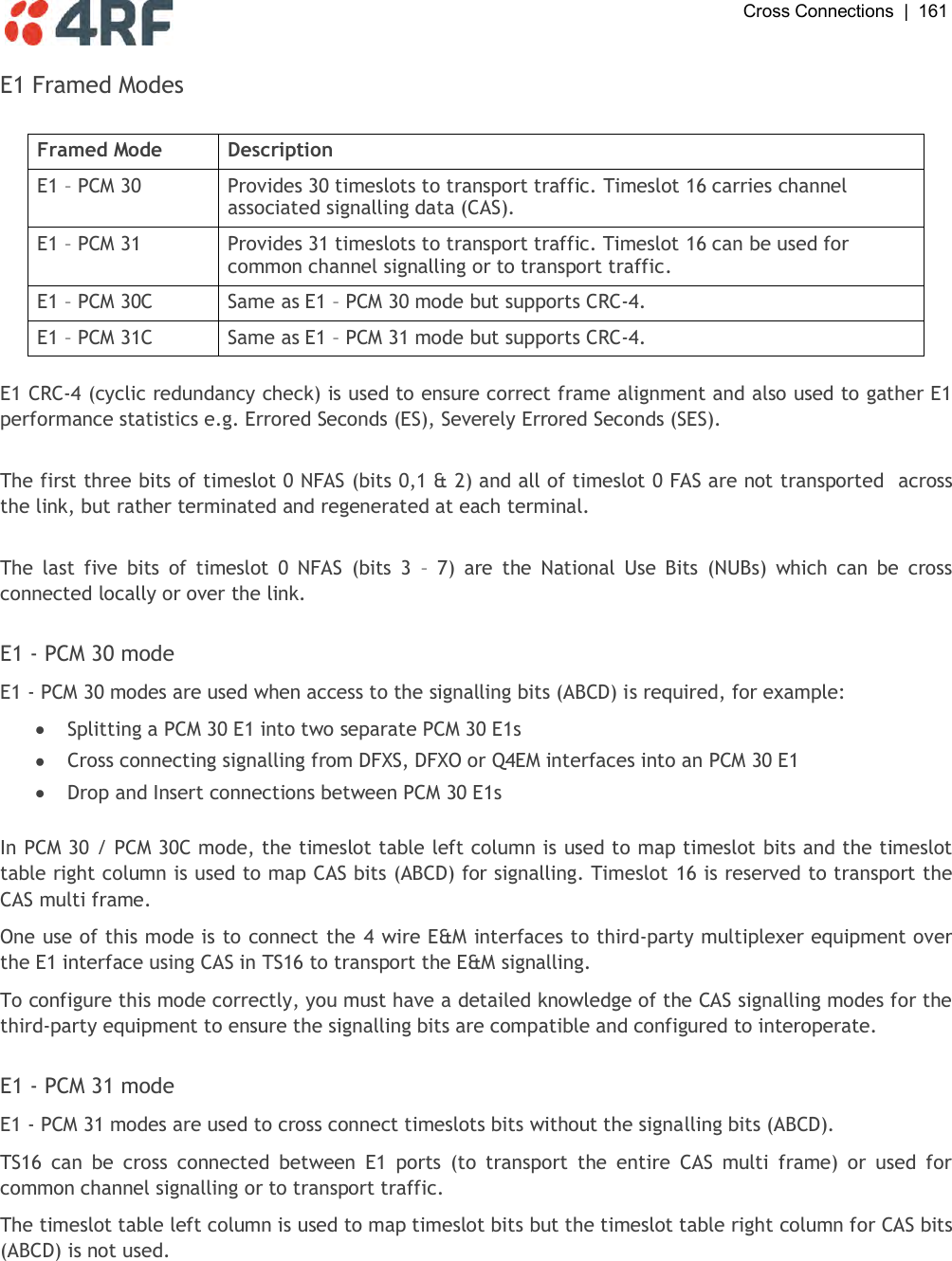  Cross Connections  |  161   E1 Framed Modes  Framed Mode Description E1 – PCM 30 Provides 30 timeslots to transport traffic. Timeslot 16 carries channel associated signalling data (CAS). E1 – PCM 31 Provides 31 timeslots to transport traffic. Timeslot 16 can be used for common channel signalling or to transport traffic. E1 – PCM 30C Same as E1 – PCM 30 mode but supports CRC-4. E1 – PCM 31C Same as E1 – PCM 31 mode but supports CRC-4.  E1 CRC-4 (cyclic redundancy check) is used to ensure correct frame alignment and also used to gather E1 performance statistics e.g. Errored Seconds (ES), Severely Errored Seconds (SES).  The first three bits of timeslot 0 NFAS (bits 0,1 &amp; 2) and all of timeslot 0 FAS are not transported  across the link, but rather terminated and regenerated at each terminal.  The  last  five  bits  of  timeslot  0  NFAS  (bits  3  –  7)  are  the  National  Use  Bits  (NUBs)  which  can  be  cross connected locally or over the link.  E1 - PCM 30 mode E1 - PCM 30 modes are used when access to the signalling bits (ABCD) is required, for example:  Splitting a PCM 30 E1 into two separate PCM 30 E1s  Cross connecting signalling from DFXS, DFXO or Q4EM interfaces into an PCM 30 E1  Drop and Insert connections between PCM 30 E1s  In PCM 30 / PCM 30C mode, the timeslot table left column is used to map timeslot bits and the timeslot table right column is used to map CAS bits (ABCD) for signalling. Timeslot 16 is reserved to transport the CAS multi frame. One use of this mode is to connect the 4 wire E&amp;M interfaces to third-party multiplexer equipment over the E1 interface using CAS in TS16 to transport the E&amp;M signalling. To configure this mode correctly, you must have a detailed knowledge of the CAS signalling modes for the third-party equipment to ensure the signalling bits are compatible and configured to interoperate.   E1 - PCM 31 mode E1 - PCM 31 modes are used to cross connect timeslots bits without the signalling bits (ABCD). TS16  can  be  cross  connected  between  E1  ports  (to  transport  the  entire  CAS  multi  frame)  or  used  for common channel signalling or to transport traffic. The timeslot table left column is used to map timeslot bits but the timeslot table right column for CAS bits (ABCD) is not used.  