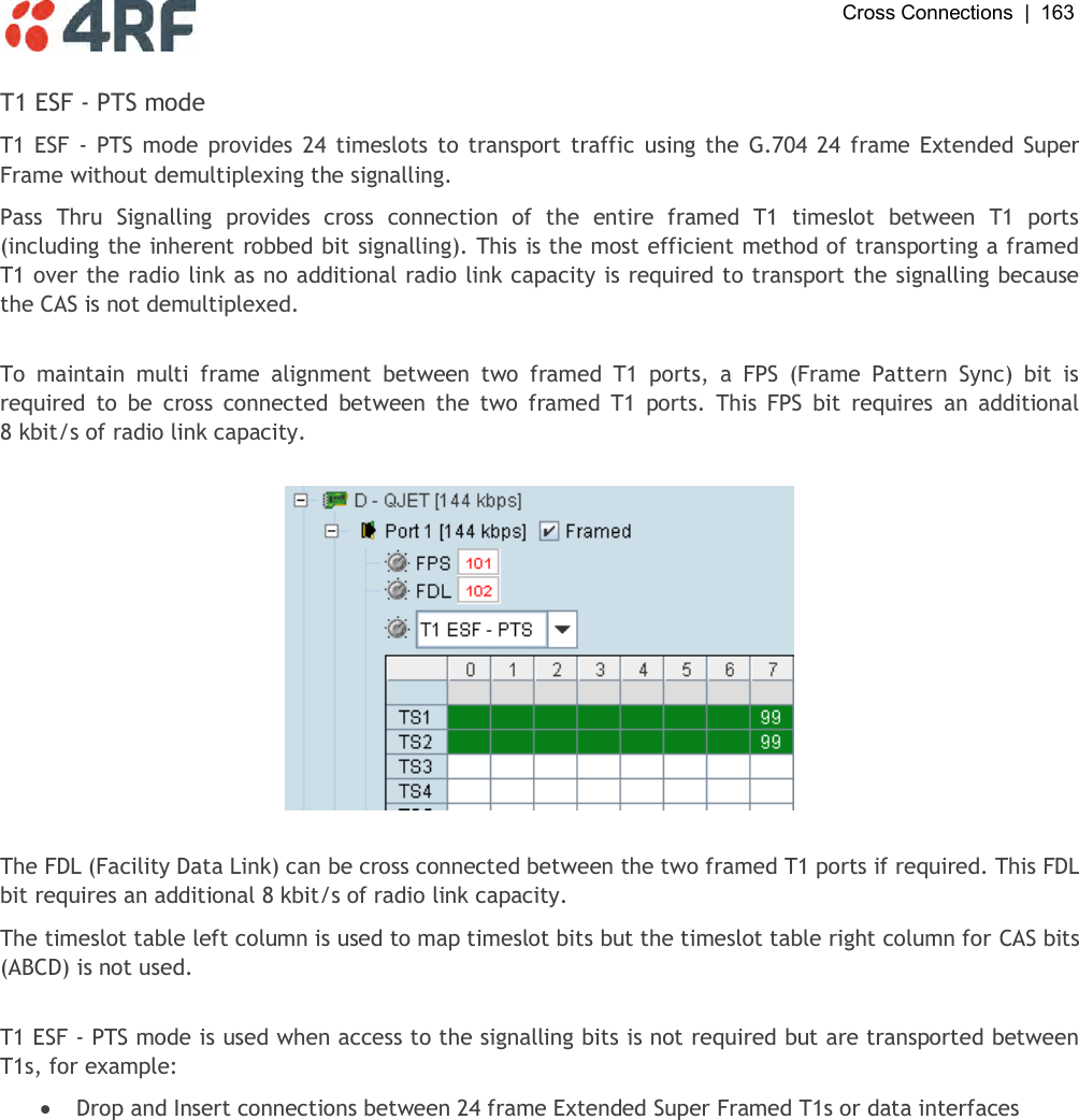  Cross Connections  |  163   T1 ESF - PTS mode T1 ESF - PTS mode provides 24 timeslots to transport  traffic using the  G.704 24 frame Extended Super Frame without demultiplexing the signalling. Pass  Thru  Signalling  provides  cross  connection  of  the  entire  framed  T1  timeslot  between  T1  ports (including the inherent robbed bit signalling). This is the most efficient method of transporting a framed T1 over the radio link as no additional radio link capacity is required to transport the signalling because the CAS is not demultiplexed.  To  maintain  multi  frame  alignment  between  two  framed  T1  ports,  a  FPS  (Frame  Pattern  Sync)  bit  is required  to  be  cross  connected  between  the  two  framed  T1  ports.  This  FPS  bit  requires  an  additional 8 kbit/s of radio link capacity.    The FDL (Facility Data Link) can be cross connected between the two framed T1 ports if required. This FDL bit requires an additional 8 kbit/s of radio link capacity. The timeslot table left column is used to map timeslot bits but the timeslot table right column for CAS bits (ABCD) is not used.  T1 ESF - PTS mode is used when access to the signalling bits is not required but are transported between T1s, for example:  Drop and Insert connections between 24 frame Extended Super Framed T1s or data interfaces  
