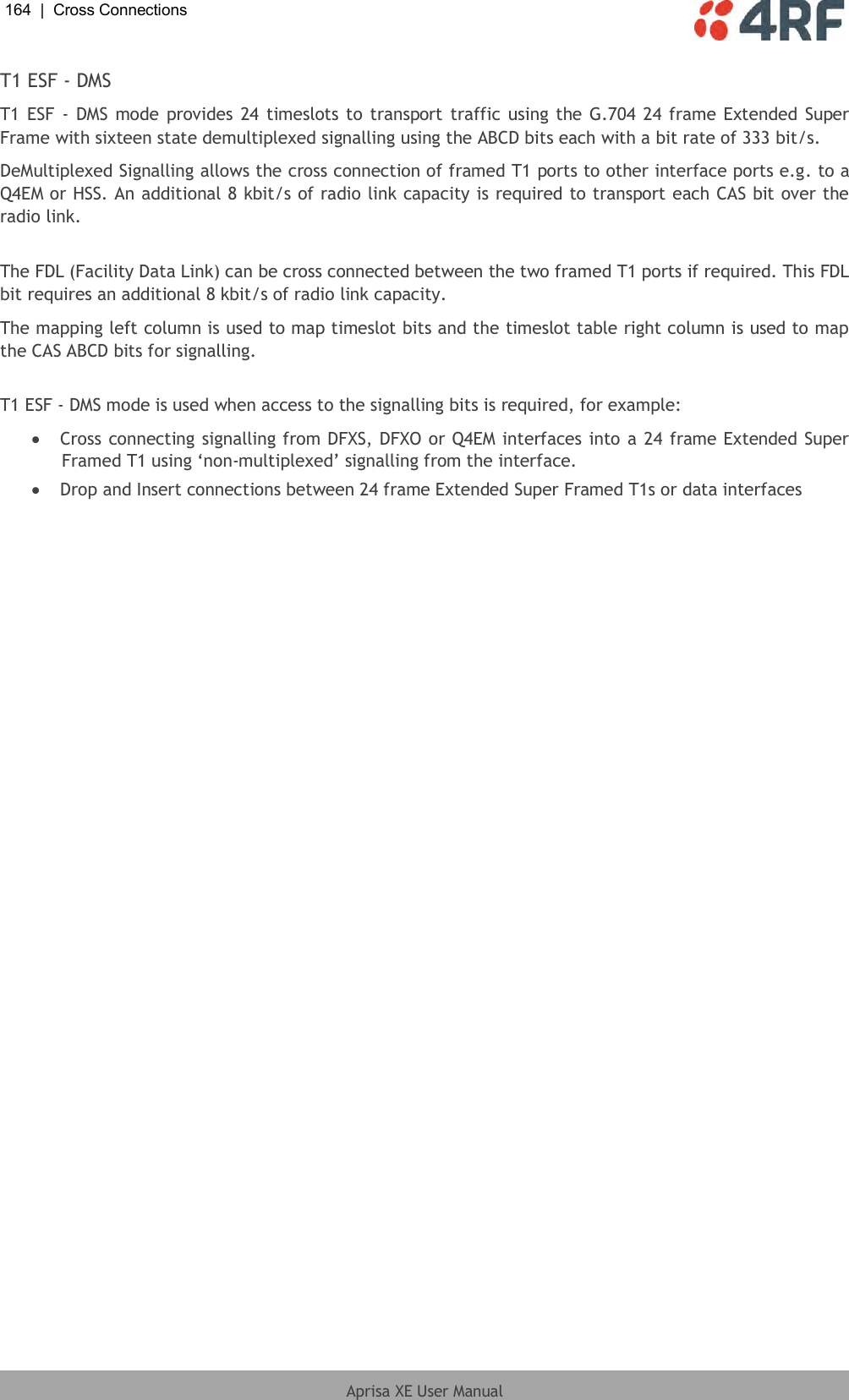 164  |  Cross Connections   Aprisa XE User Manual  T1 ESF - DMS T1 ESF - DMS mode provides 24 timeslots to transport traffic using the G.704 24 frame Extended Super Frame with sixteen state demultiplexed signalling using the ABCD bits each with a bit rate of 333 bit/s. DeMultiplexed Signalling allows the cross connection of framed T1 ports to other interface ports e.g. to a Q4EM or HSS. An additional 8 kbit/s of radio link capacity is required to transport each CAS bit over the radio link.  The FDL (Facility Data Link) can be cross connected between the two framed T1 ports if required. This FDL bit requires an additional 8 kbit/s of radio link capacity. The mapping left column is used to map timeslot bits and the timeslot table right column is used to map the CAS ABCD bits for signalling.  T1 ESF - DMS mode is used when access to the signalling bits is required, for example:  Cross connecting signalling from DFXS, DFXO or Q4EM interfaces into a 24 frame Extended Super Framed T1 using ‘non-multiplexed’ signalling from the interface.  Drop and Insert connections between 24 frame Extended Super Framed T1s or data interfaces  