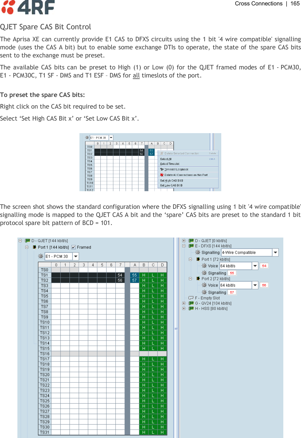  Cross Connections  |  165   QJET Spare CAS Bit Control The Aprisa XE can currently provide E1 CAS to DFXS circuits using the 1 bit &apos;4 wire compatible&apos; signalling mode (uses the CAS A bit) but to enable some exchange DTIs to operate, the state of the spare CAS bits sent to the exchange must be preset. The available CAS bits can  be preset to High  (1) or Low (0) for  the QJET framed modes  of E1 - PCM30, E1 - PCM30C, T1 SF - DMS and T1 ESF – DMS for all timeslots of the port.  To preset the spare CAS bits: Right click on the CAS bit required to be set. Select ‘Set High CAS Bit x’ or ‘Set Low CAS Bit x’.    The screen shot shows the standard configuration where the DFXS signalling using 1 bit &apos;4 wire compatible&apos; signalling mode is mapped to the QJET CAS A bit and the ‘spare’ CAS bits are preset to the standard 1 bit protocol spare bit pattern of BCD = 101.    