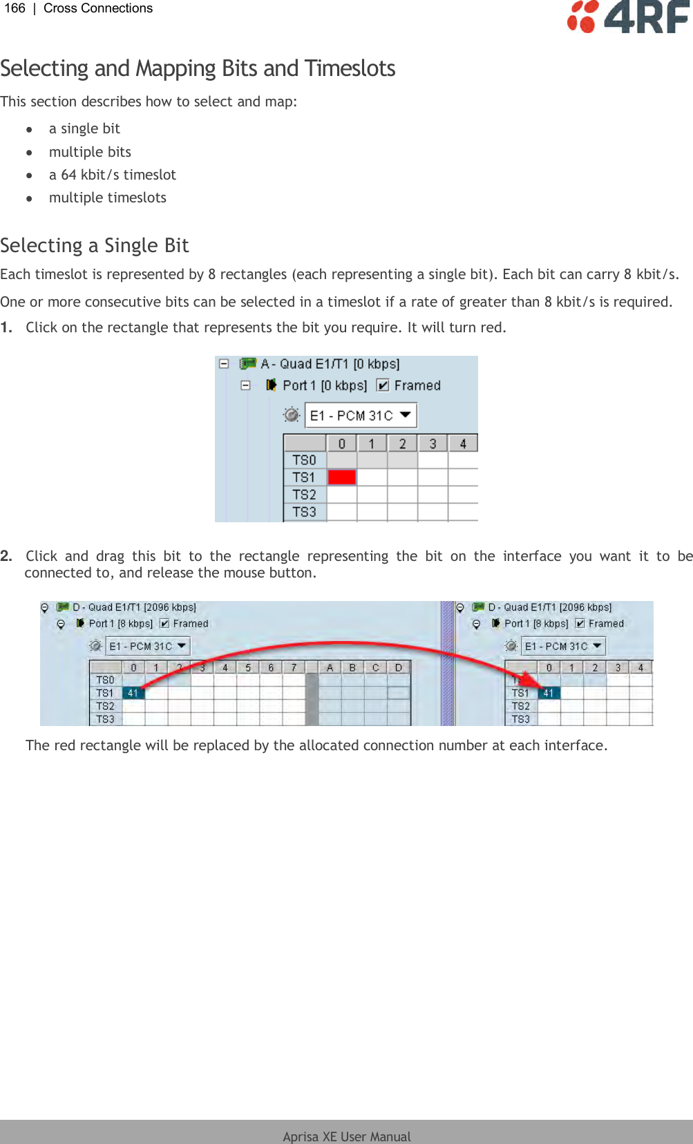 166  |  Cross Connections   Aprisa XE User Manual  Selecting and Mapping Bits and Timeslots This section describes how to select and map:  a single bit  multiple bits  a 64 kbit/s timeslot  multiple timeslots  Selecting a Single Bit Each timeslot is represented by 8 rectangles (each representing a single bit). Each bit can carry 8 kbit/s. One or more consecutive bits can be selected in a timeslot if a rate of greater than 8 kbit/s is required.  1. Click on the rectangle that represents the bit you require. It will turn red.    2. Click  and  drag  this  bit  to  the  rectangle  representing  the  bit  on  the  interface  you  want  it  to  be connected to, and release the mouse button.    The red rectangle will be replaced by the allocated connection number at each interface. 