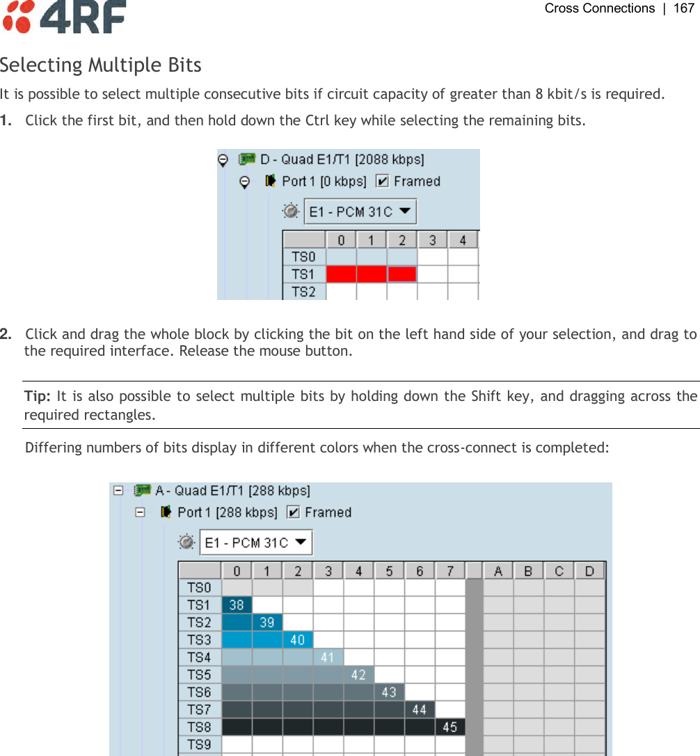  Cross Connections  |  167   Selecting Multiple Bits It is possible to select multiple consecutive bits if circuit capacity of greater than 8 kbit/s is required.  1. Click the first bit, and then hold down the Ctrl key while selecting the remaining bits.     2. Click and drag the whole block by clicking the bit on the left hand side of your selection, and drag to the required interface. Release the mouse button.   Tip: It is also possible to select multiple bits by holding down the Shift key, and dragging across the required rectangles. Differing numbers of bits display in different colors when the cross-connect is completed:    