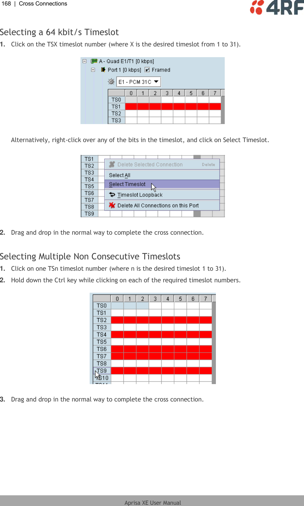 168  |  Cross Connections   Aprisa XE User Manual  Selecting a 64 kbit/s Timeslot 1. Click on the TSX timeslot number (where X is the desired timeslot from 1 to 31).    Alternatively, right-click over any of the bits in the timeslot, and click on Select Timeslot.    2. Drag and drop in the normal way to complete the cross connection.  Selecting Multiple Non Consecutive Timeslots 1. Click on one TSn timeslot number (where n is the desired timeslot 1 to 31). 2. Hold down the Ctrl key while clicking on each of the required timeslot numbers.    3. Drag and drop in the normal way to complete the cross connection. 