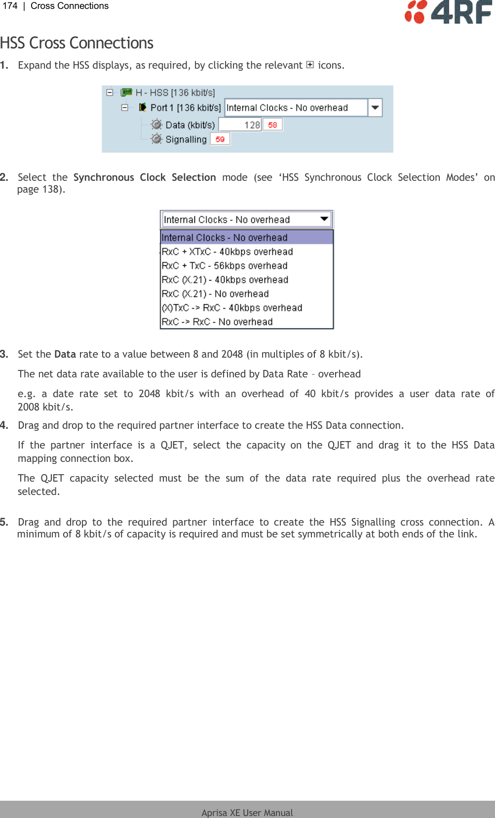 174  |  Cross Connections   Aprisa XE User Manual  HSS Cross Connections 1. Expand the HSS displays, as required, by clicking the relevant   icons.    2. Select  the  Synchronous  Clock  Selection  mode  (see  ‘HSS  Synchronous  Clock  Selection  Modes’  on page 138).     3. Set the Data rate to a value between 8 and 2048 (in multiples of 8 kbit/s). The net data rate available to the user is defined by Data Rate – overhead e.g.  a  date  rate  set  to  2048  kbit/s  with  an  overhead  of  40  kbit/s  provides  a  user  data  rate  of 2008 kbit/s. 4. Drag and drop to the required partner interface to create the HSS Data connection. If  the  partner  interface  is  a  QJET,  select  the  capacity  on  the  QJET  and  drag  it  to  the  HSS  Data mapping connection box. The  QJET  capacity  selected  must  be  the  sum  of  the  data  rate  required  plus  the  overhead  rate selected.  5. Drag  and  drop  to  the  required  partner  interface  to  create  the  HSS  Signalling  cross  connection.  A minimum of 8 kbit/s of capacity is required and must be set symmetrically at both ends of the link.  