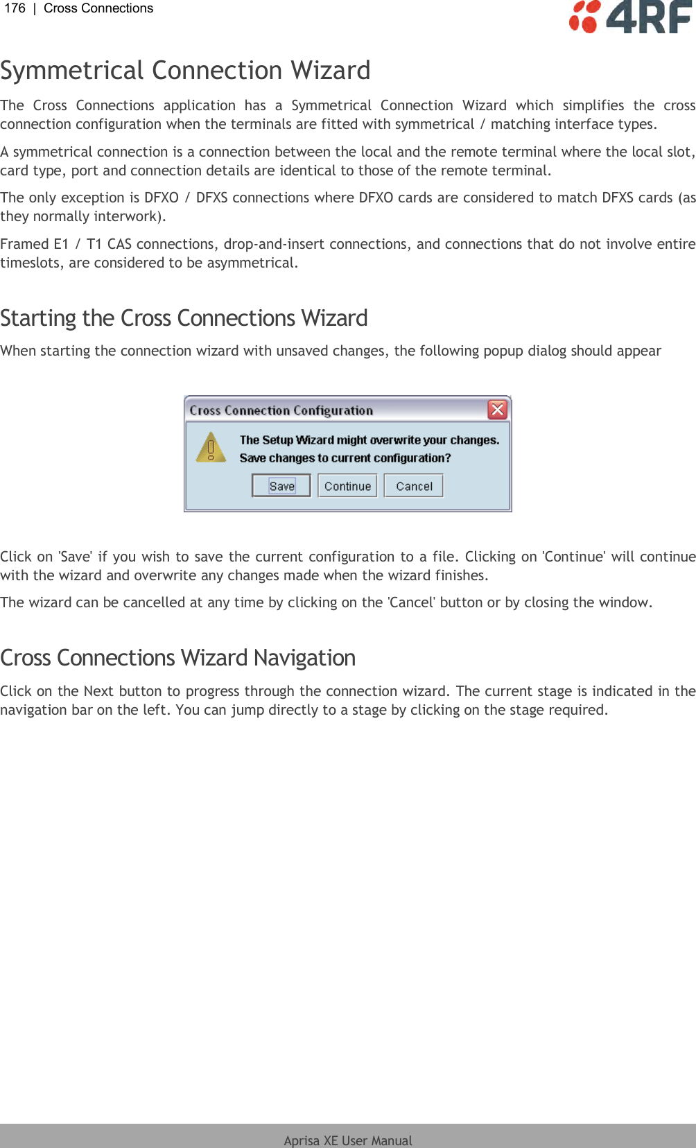 176  |  Cross Connections   Aprisa XE User Manual  Symmetrical Connection Wizard The  Cross  Connections  application  has  a  Symmetrical  Connection  Wizard  which  simplifies  the  cross connection configuration when the terminals are fitted with symmetrical / matching interface types. A symmetrical connection is a connection between the local and the remote terminal where the local slot, card type, port and connection details are identical to those of the remote terminal. The only exception is DFXO / DFXS connections where DFXO cards are considered to match DFXS cards (as they normally interwork). Framed E1 / T1 CAS connections, drop-and-insert connections, and connections that do not involve entire timeslots, are considered to be asymmetrical.  Starting the Cross Connections Wizard When starting the connection wizard with unsaved changes, the following popup dialog should appear    Click on &apos;Save&apos; if you wish to save the current configuration to a file. Clicking on &apos;Continue&apos; will continue with the wizard and overwrite any changes made when the wizard finishes. The wizard can be cancelled at any time by clicking on the &apos;Cancel&apos; button or by closing the window.  Cross Connections Wizard Navigation Click on the Next button to progress through the connection wizard. The current stage is indicated in the navigation bar on the left. You can jump directly to a stage by clicking on the stage required. 