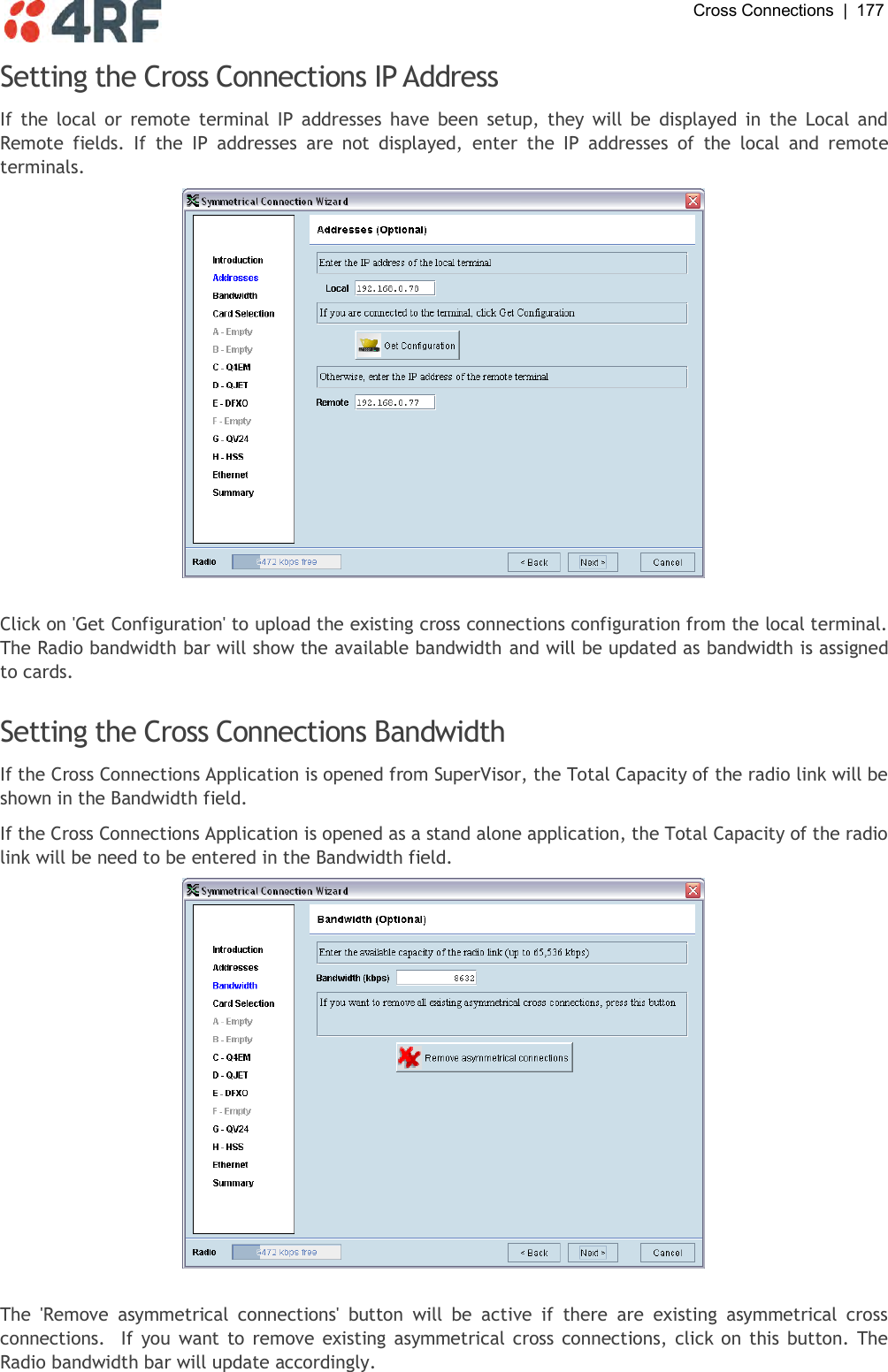  Cross Connections  |  177   Setting the Cross Connections IP Address If  the  local  or  remote  terminal  IP  addresses  have  been  setup, they  will  be  displayed in  the  Local  and Remote  fields.  If  the  IP  addresses  are  not  displayed,  enter  the  IP  addresses  of  the  local  and  remote terminals.   Click on &apos;Get Configuration&apos; to upload the existing cross connections configuration from the local terminal. The Radio bandwidth bar will show the available bandwidth and will be updated as bandwidth is assigned to cards.  Setting the Cross Connections Bandwidth If the Cross Connections Application is opened from SuperVisor, the Total Capacity of the radio link will be shown in the Bandwidth field. If the Cross Connections Application is opened as a stand alone application, the Total Capacity of the radio link will be need to be entered in the Bandwidth field.   The  &apos;Remove  asymmetrical  connections&apos;  button  will  be  active  if  there  are  existing  asymmetrical  cross connections.   If you want to remove  existing  asymmetrical cross connections, click on this button. The Radio bandwidth bar will update accordingly. 