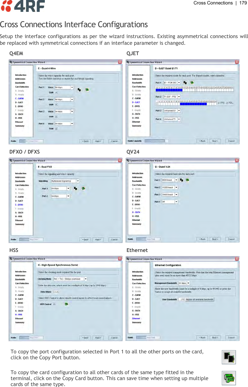  Cross Connections  |  179   Cross Connections Interface Configurations Setup the interface configurations as per the wizard instructions. Existing asymmetrical connections will be replaced with symmetrical connections if an interface parameter is changed. Q4EM QJET   DFXO / DFXS QV24   HSS Ethernet    To copy the port configuration selected in Port 1 to all the other ports on the card, click on the Copy Port button.  To copy the card configuration to all other cards of the same type fitted in the terminal, click on the Copy Card button. This can save time when setting up multiple cards of the same type.  