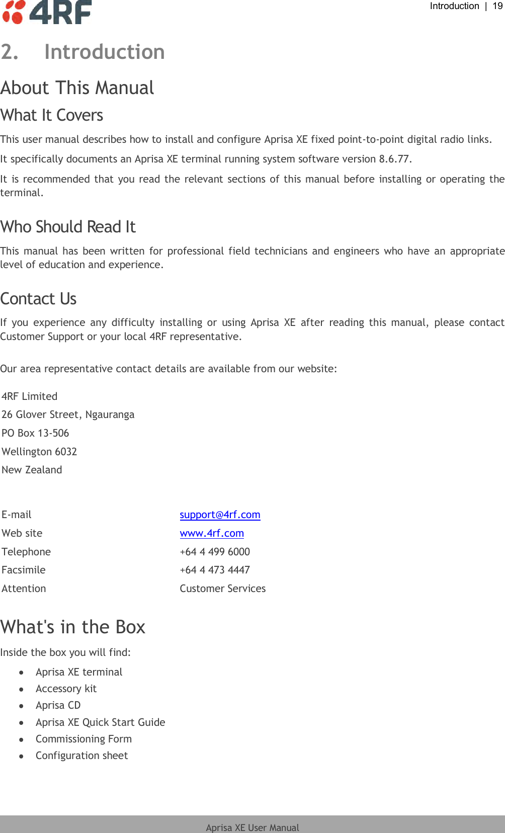  Introduction  |  19  Aprisa XE User Manual  2. Introduction About This Manual What It Covers This user manual describes how to install and configure Aprisa XE fixed point-to-point digital radio links. It specifically documents an Aprisa XE terminal running system software version 8.6.77. It is recommended that you read the relevant sections of this manual before installing or operating the terminal.  Who Should Read It This manual has  been written for professional field technicians and engineers who have an  appropriate level of education and experience.  Contact Us If  you  experience  any  difficulty  installing  or  using  Aprisa  XE  after  reading  this  manual,  please  contact Customer Support or your local 4RF representative.  Our area representative contact details are available from our website:  4RF Limited 26 Glover Street, Ngauranga PO Box 13-506 Wellington 6032 New Zealand  E-mail support@4rf.com Web site www.4rf.com Telephone +64 4 499 6000 Facsimile +64 4 473 4447 Attention Customer Services  What&apos;s in the Box Inside the box you will find:   Aprisa XE terminal  Accessory kit  Aprisa CD  Aprisa XE Quick Start Guide  Commissioning Form  Configuration sheet  