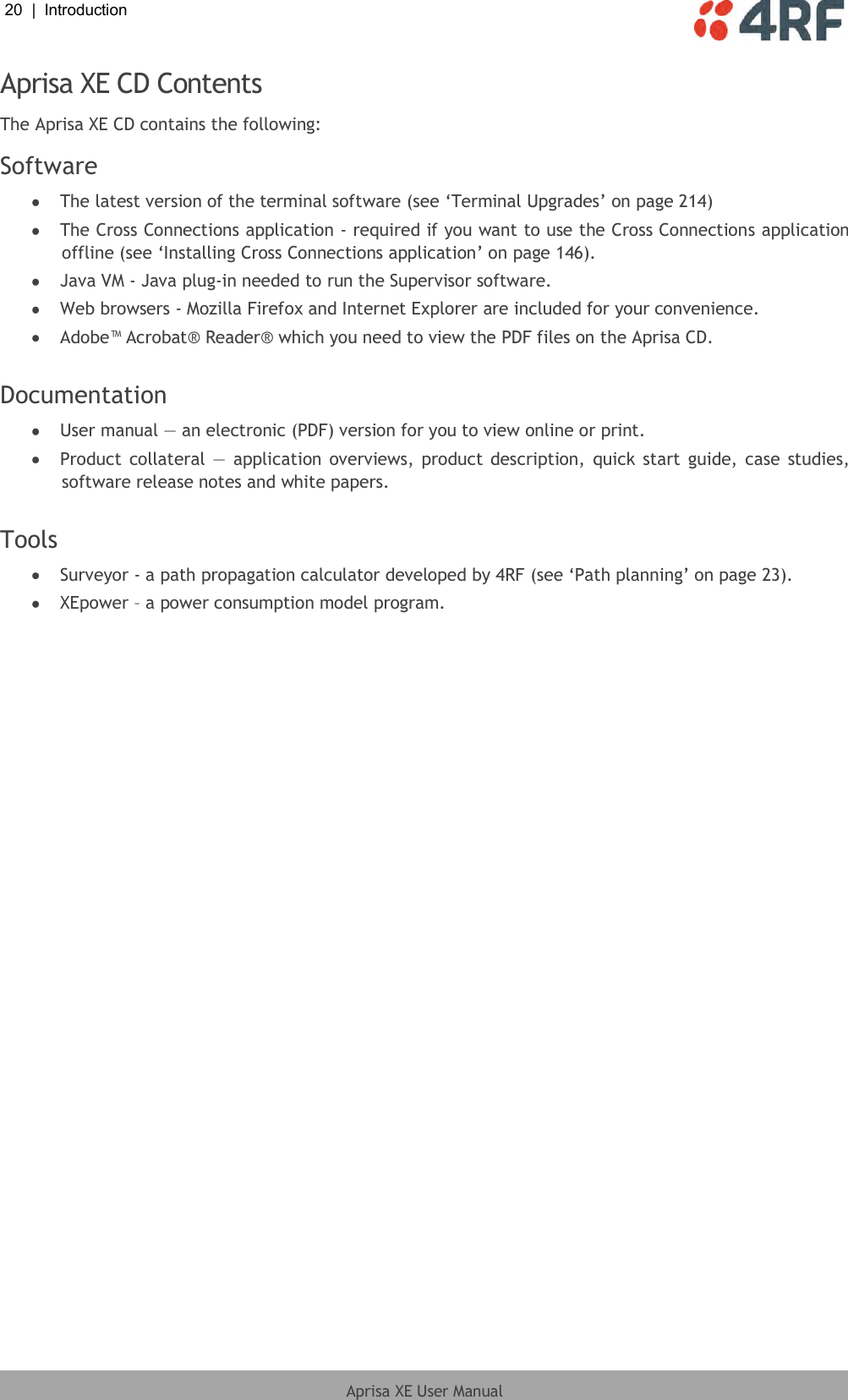 20  |  Introduction   Aprisa XE User Manual  Aprisa XE CD Contents The Aprisa XE CD contains the following: Software  The latest version of the terminal software (see ‘Terminal Upgrades’ on page 214)  The Cross Connections application - required if you want to use the Cross Connections application offline (see ‘Installing Cross Connections application’ on page 146).  Java VM - Java plug-in needed to run the Supervisor software.  Web browsers - Mozilla Firefox and Internet Explorer are included for your convenience.  Adobe™ Acrobat® Reader® which you need to view the PDF files on the Aprisa CD.  Documentation  User manual — an electronic (PDF) version for you to view online or print.  Product collateral —  application overviews, product description, quick start guide, case  studies, software release notes and white papers.  Tools  Surveyor - a path propagation calculator developed by 4RF (see ‘Path planning’ on page 23).  XEpower – a power consumption model program.  