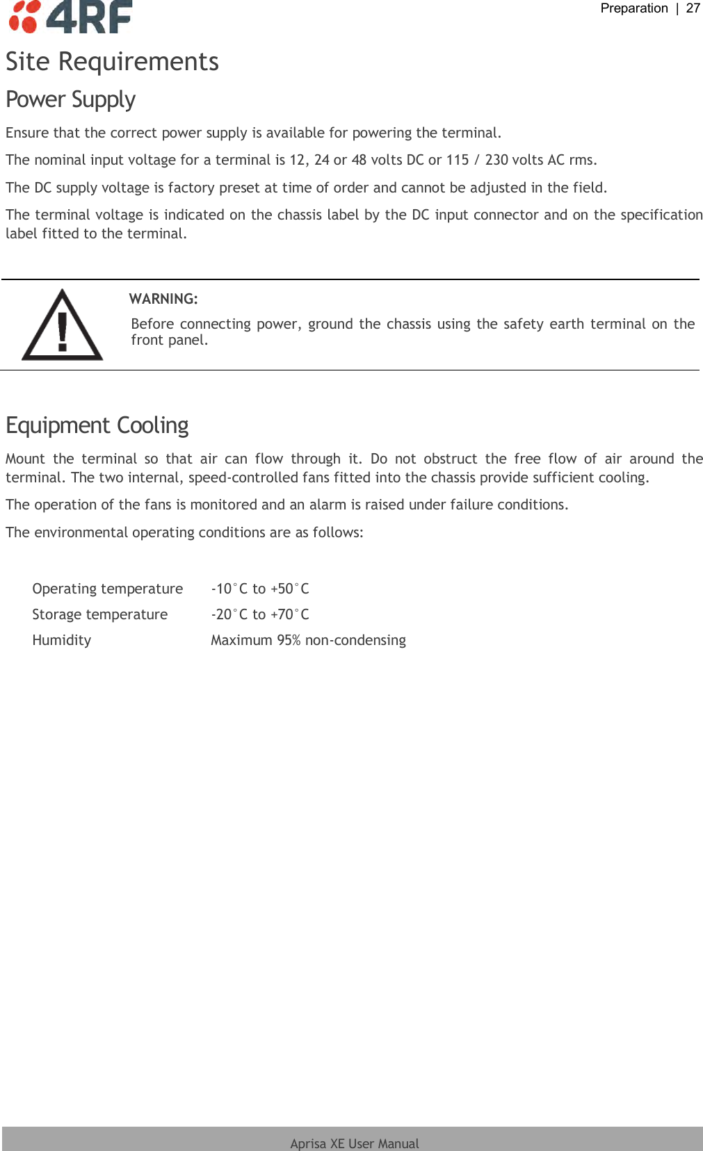  Preparation  |  27  Aprisa XE User Manual  Site Requirements Power Supply Ensure that the correct power supply is available for powering the terminal. The nominal input voltage for a terminal is 12, 24 or 48 volts DC or 115 / 230 volts AC rms. The DC supply voltage is factory preset at time of order and cannot be adjusted in the field. The terminal voltage is indicated on the chassis label by the DC input connector and on the specification label fitted to the terminal.   WARNING: Before connecting power, ground the chassis using the safety earth terminal on the front panel.   Equipment Cooling Mount  the  terminal  so  that  air  can  flow  through  it.  Do  not  obstruct  the  free  flow  of  air  around  the terminal. The two internal, speed-controlled fans fitted into the chassis provide sufficient cooling. The operation of the fans is monitored and an alarm is raised under failure conditions. The environmental operating conditions are as follows:  Operating temperature -10°C to +50°C Storage temperature -20°C to +70°C Humidity Maximum 95% non-condensing  