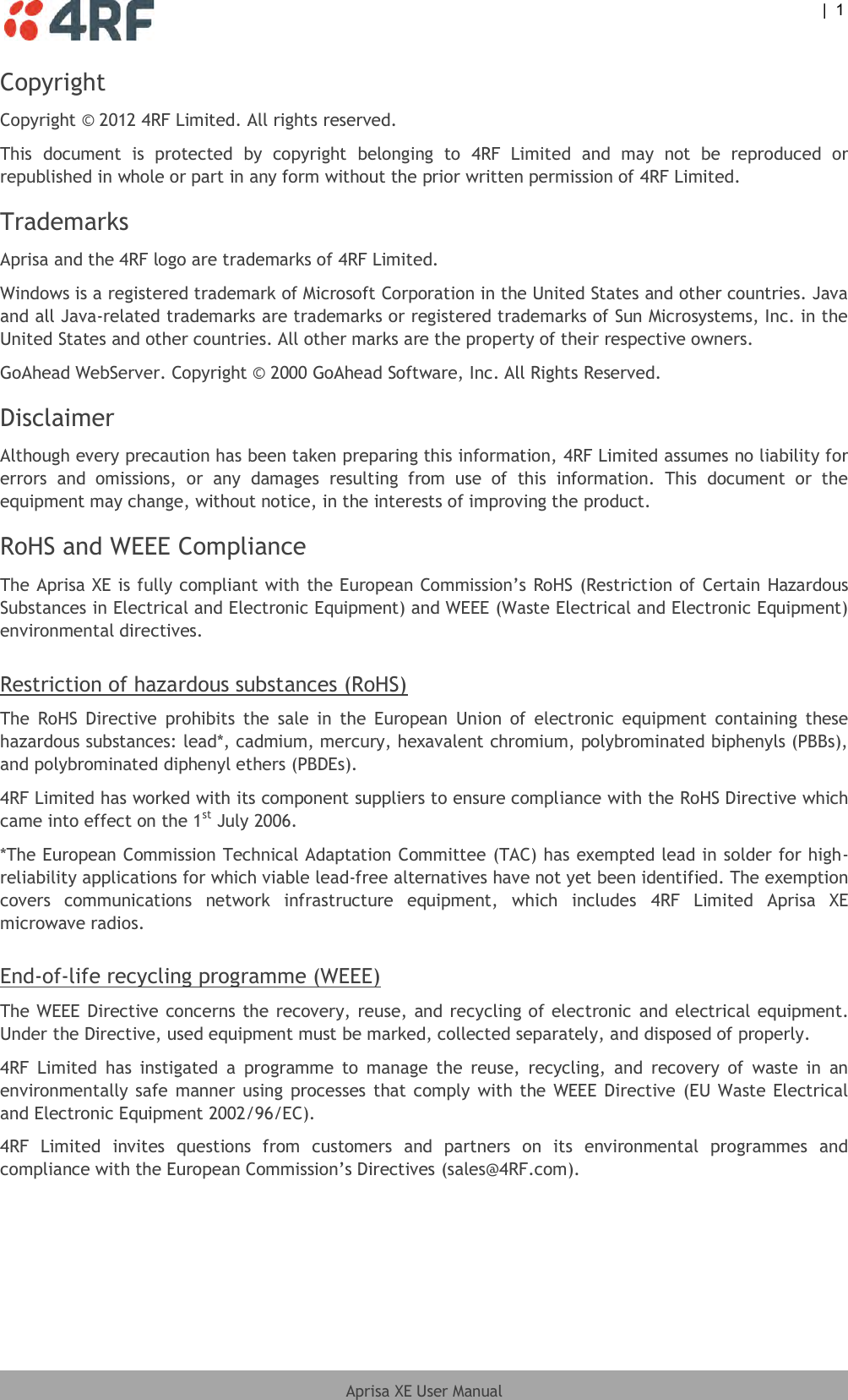  |  1  Aprisa XE User Manual  Copyright Copyright © 2012 4RF Limited. All rights reserved. This  document  is  protected  by  copyright  belonging  to  4RF  Limited  and  may  not  be  reproduced  or republished in whole or part in any form without the prior written permission of 4RF Limited.  Trademarks Aprisa and the 4RF logo are trademarks of 4RF Limited.  Windows is a registered trademark of Microsoft Corporation in the United States and other countries. Java and all Java-related trademarks are trademarks or registered trademarks of Sun Microsystems, Inc. in the United States and other countries. All other marks are the property of their respective owners. GoAhead WebServer. Copyright © 2000 GoAhead Software, Inc. All Rights Reserved. Disclaimer Although every precaution has been taken preparing this information, 4RF Limited assumes no liability for errors  and  omissions,  or  any  damages  resulting  from  use  of  this  information.  This  document  or  the equipment may change, without notice, in the interests of improving the product. RoHS and WEEE Compliance The Aprisa XE is fully compliant with the European Commission’s RoHS (Restriction of Certain Hazardous Substances in Electrical and Electronic Equipment) and WEEE (Waste Electrical and Electronic Equipment) environmental directives.  Restriction of hazardous substances (RoHS) The  RoHS Directive  prohibits  the  sale  in  the  European  Union  of  electronic  equipment  containing  these hazardous substances: lead*, cadmium, mercury, hexavalent chromium, polybrominated biphenyls (PBBs), and polybrominated diphenyl ethers (PBDEs). 4RF Limited has worked with its component suppliers to ensure compliance with the RoHS Directive which came into effect on the 1st July 2006.  *The European Commission Technical Adaptation Committee (TAC) has exempted lead in solder for high-reliability applications for which viable lead-free alternatives have not yet been identified. The exemption covers  communications  network  infrastructure  equipment,  which  includes  4RF  Limited  Aprisa  XE microwave radios.  End-of-life recycling programme (WEEE) The WEEE Directive concerns the recovery, reuse, and recycling of electronic  and electrical equipment. Under the Directive, used equipment must be marked, collected separately, and disposed of properly. 4RF  Limited  has  instigated  a  programme  to  manage  the  reuse,  recycling,  and  recovery  of  waste  in  an environmentally safe manner using processes that comply with the WEEE Directive (EU Waste Electrical and Electronic Equipment 2002/96/EC). 4RF  Limited  invites  questions  from  customers  and  partners  on  its  environmental  programmes  and compliance with the European Commission’s Directives (sales@4RF.com). 