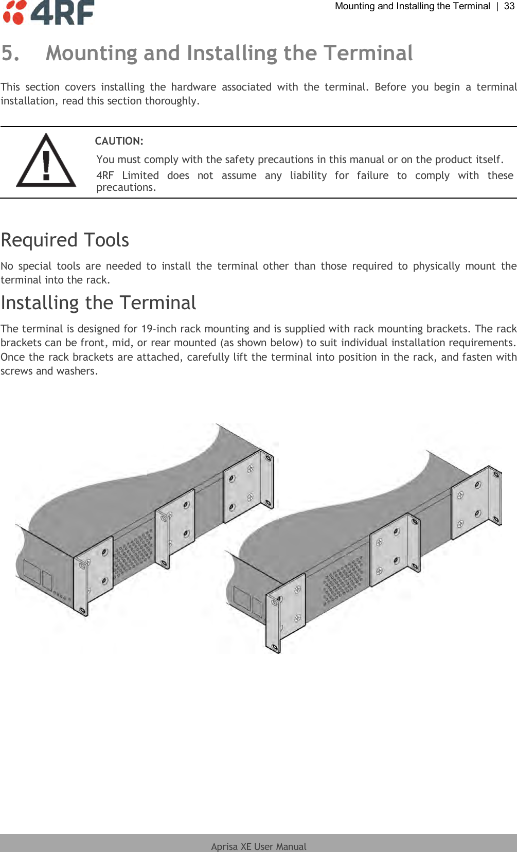  Mounting and Installing the Terminal  |  33  Aprisa XE User Manual  5. Mounting and Installing the Terminal This  section  covers  installing  the  hardware  associated  with  the  terminal.  Before  you  begin  a  terminal installation, read this section thoroughly.   CAUTION: You must comply with the safety precautions in this manual or on the product itself. 4RF  Limited  does  not  assume  any  liability  for  failure  to  comply  with  these precautions.   Required Tools No  special  tools  are  needed  to  install  the  terminal other  than  those  required  to  physically  mount  the terminal into the rack. Installing the Terminal The terminal is designed for 19-inch rack mounting and is supplied with rack mounting brackets. The rack brackets can be front, mid, or rear mounted (as shown below) to suit individual installation requirements. Once the rack brackets are attached, carefully lift the terminal into position in the rack, and fasten with screws and washers.     