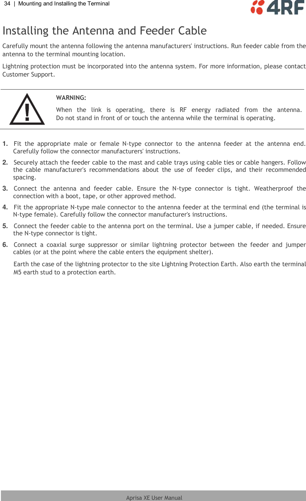 34  |  Mounting and Installing the Terminal   Aprisa XE User Manual  Installing the Antenna and Feeder Cable Carefully mount the antenna following the antenna manufacturers&apos; instructions. Run feeder cable from the antenna to the terminal mounting location. Lightning protection must be incorporated into the antenna system. For more information, please contact Customer Support.   WARNING: When  the  link  is  operating,  there  is  RF  energy  radiated  from  the  antenna. Do not stand in front of or touch the antenna while the terminal is operating.  1. Fit  the  appropriate  male  or  female  N-type  connector  to  the  antenna  feeder  at  the  antenna  end. Carefully follow the connector manufacturers&apos; instructions. 2. Securely attach the feeder cable to the mast and cable trays using cable ties or cable hangers. Follow the  cable  manufacturer&apos;s  recommendations  about  the  use  of  feeder  clips,  and  their  recommended spacing. 3. Connect  the  antenna  and  feeder  cable.  Ensure  the  N-type  connector  is  tight.  Weatherproof  the connection with a boot, tape, or other approved method. 4. Fit the appropriate N-type male connector to the antenna feeder at the terminal end (the terminal is N-type female). Carefully follow the connector manufacturer&apos;s instructions. 5. Connect the feeder cable to the antenna port on the terminal. Use a jumper cable, if needed. Ensure the N-type connector is tight. 6. Connect  a  coaxial  surge  suppressor  or  similar  lightning  protector  between  the  feeder  and  jumper cables (or at the point where the cable enters the equipment shelter). Earth the case of the lightning protector to the site Lightning Protection Earth. Also earth the terminal M5 earth stud to a protection earth.  